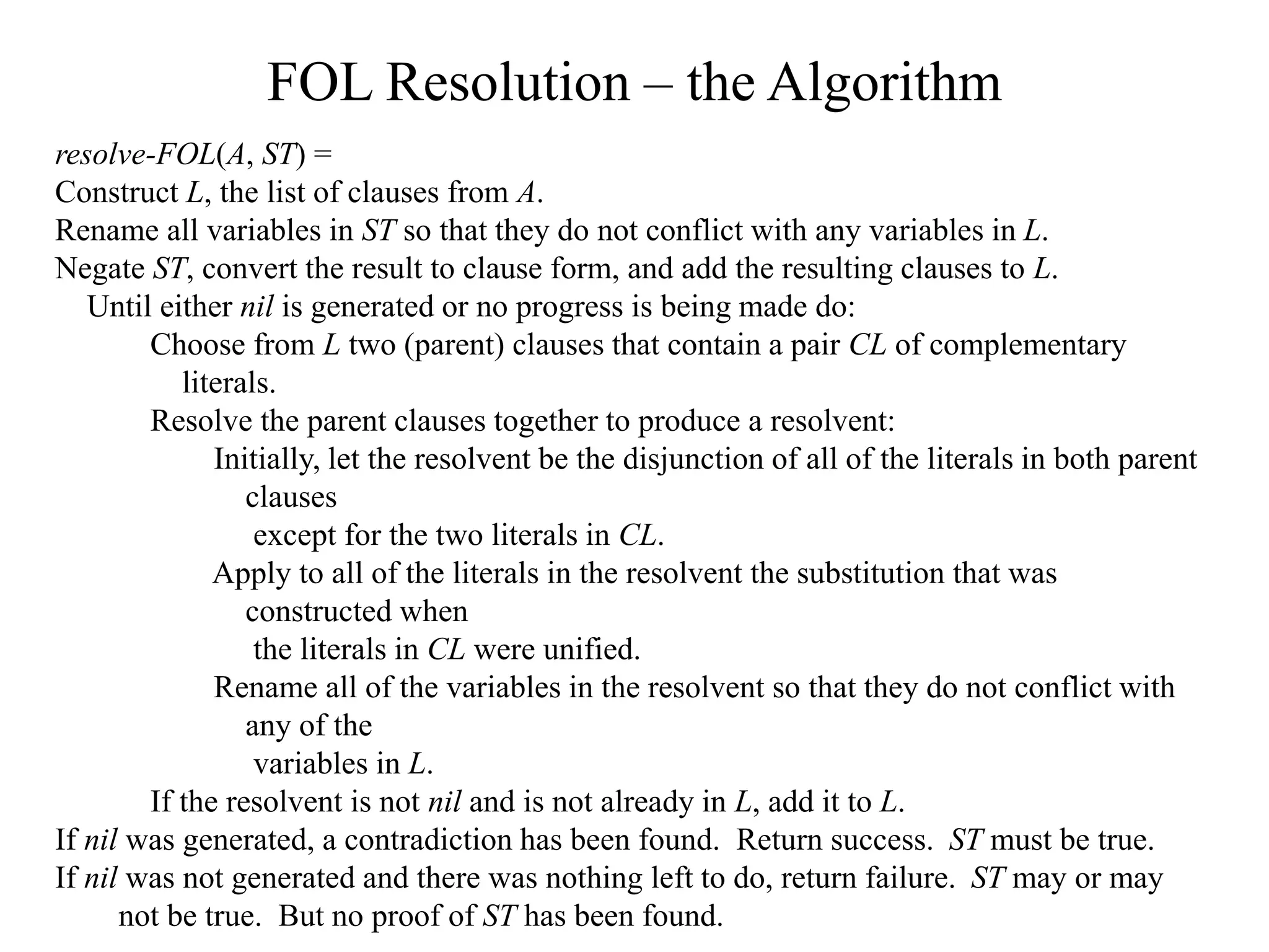 FOL Resolution – the Algorithm
resolve-FOL(A, ST) =
Construct L, the list of clauses from A.
Rename all variables in ST so that they do not conflict with any variables in L.
Negate ST, convert the result to clause form, and add the resulting clauses to L.
Until either nil is generated or no progress is being made do:
Choose from L two (parent) clauses that contain a pair CL of complementary
literals.
Resolve the parent clauses together to produce a resolvent:
Initially, let the resolvent be the disjunction of all of the literals in both parent
clauses
except for the two literals in CL.
Apply to all of the literals in the resolvent the substitution that was
constructed when
the literals in CL were unified.
Rename all of the variables in the resolvent so that they do not conflict with
any of the
variables in L.
If the resolvent is not nil and is not already in L, add it to L.
If nil was generated, a contradiction has been found. Return success. ST must be true.
If nil was not generated and there was nothing left to do, return failure. ST may or may
not be true. But no proof of ST has been found.
 