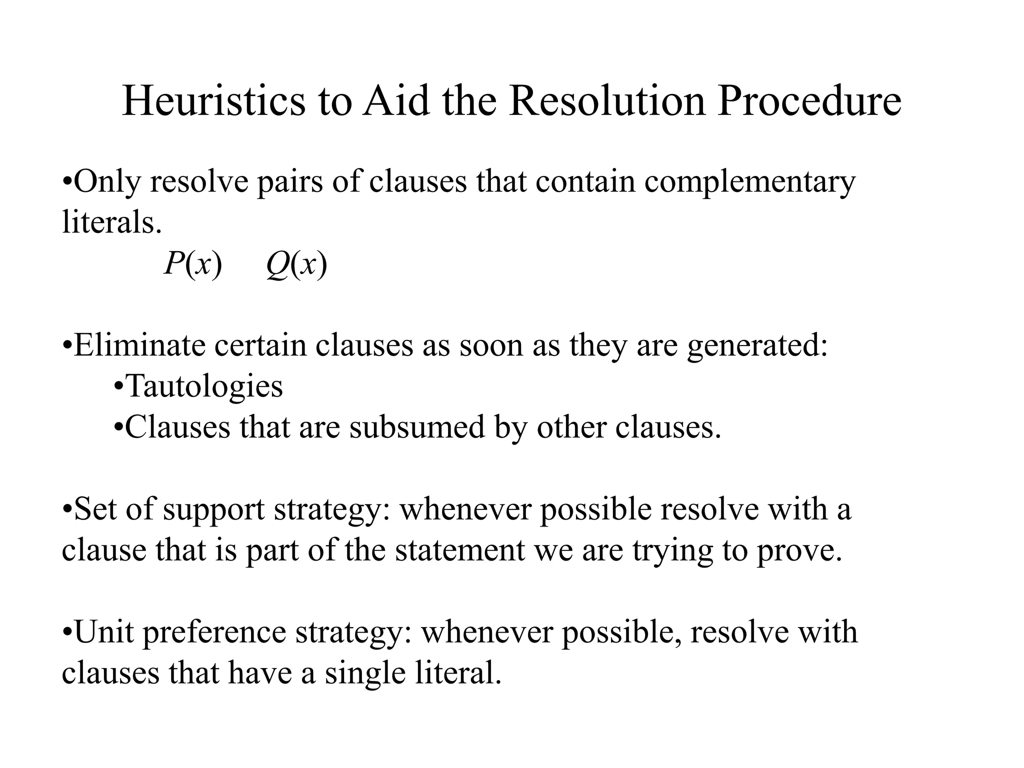 Heuristics to Aid the Resolution Procedure
•Only resolve pairs of clauses that contain complementary
literals.
P(x) Q(x)
•Eliminate certain clauses as soon as they are generated:
•Tautologies
•Clauses that are subsumed by other clauses.
•Set of support strategy: whenever possible resolve with a
clause that is part of the statement we are trying to prove.
•Unit preference strategy: whenever possible, resolve with
clauses that have a single literal.
 