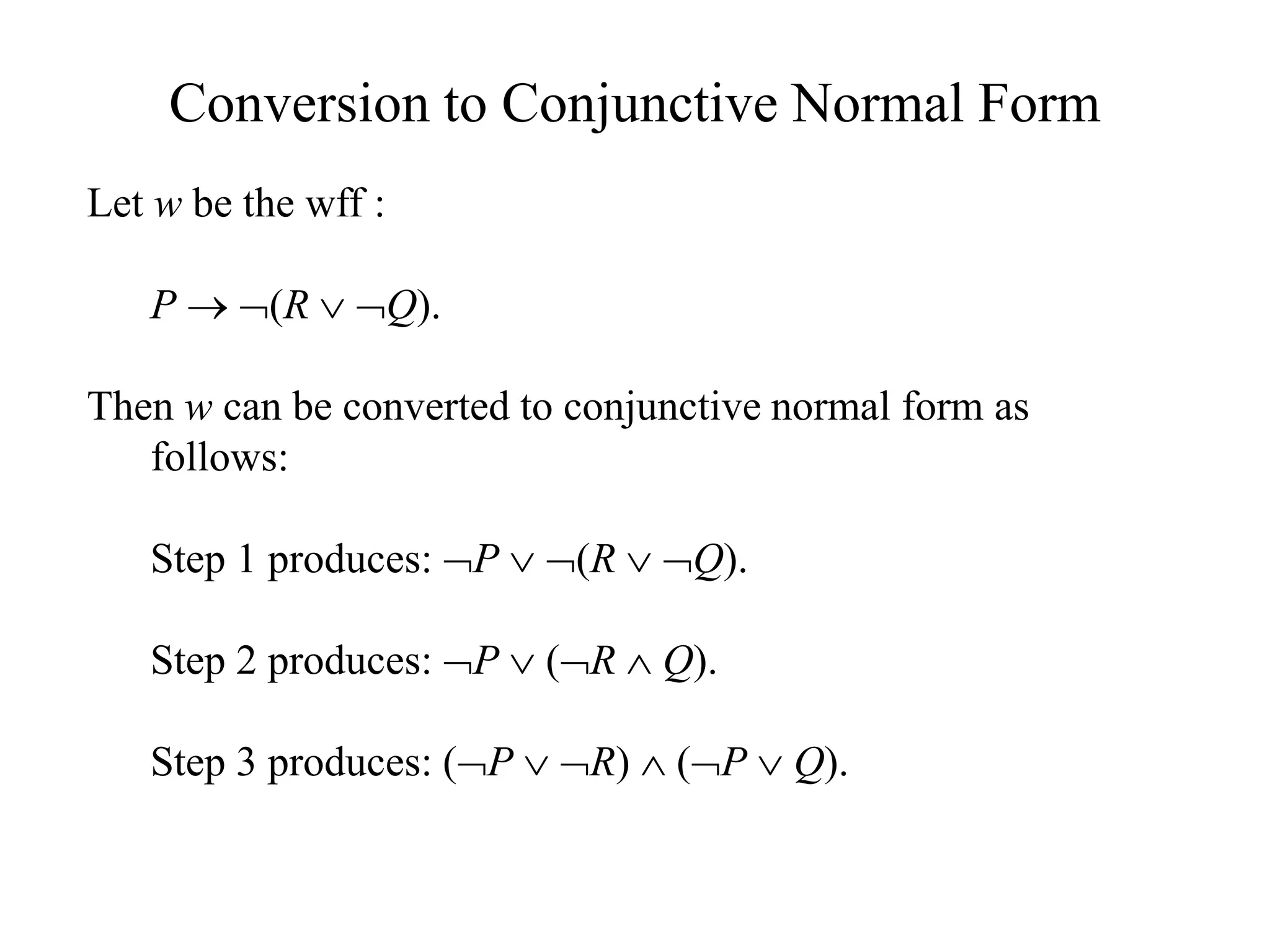 Conversion to Conjunctive Normal Form
Let w be the wff :
P  (R  Q).
Then w can be converted to conjunctive normal form as
follows:
Step 1 produces: P  (R  Q).
Step 2 produces: P  (R  Q).
Step 3 produces: (P  R)  (P  Q).
 