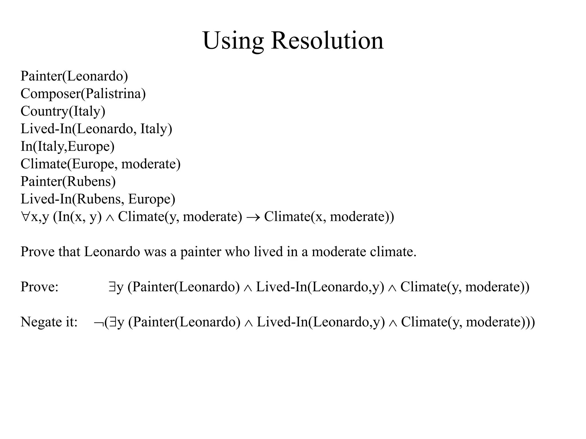 Using Resolution
Painter(Leonardo)
Composer(Palistrina)
Country(Italy)
Lived-In(Leonardo, Italy)
In(Italy,Europe)
Climate(Europe, moderate)
Painter(Rubens)
Lived-In(Rubens, Europe)
x,y (In(x, y)  Climate(y, moderate)  Climate(x, moderate))
Prove that Leonardo was a painter who lived in a moderate climate.
Prove: y (Painter(Leonardo)  Lived-In(Leonardo,y)  Climate(y, moderate))
Negate it: (y (Painter(Leonardo)  Lived-In(Leonardo,y)  Climate(y, moderate)))
 