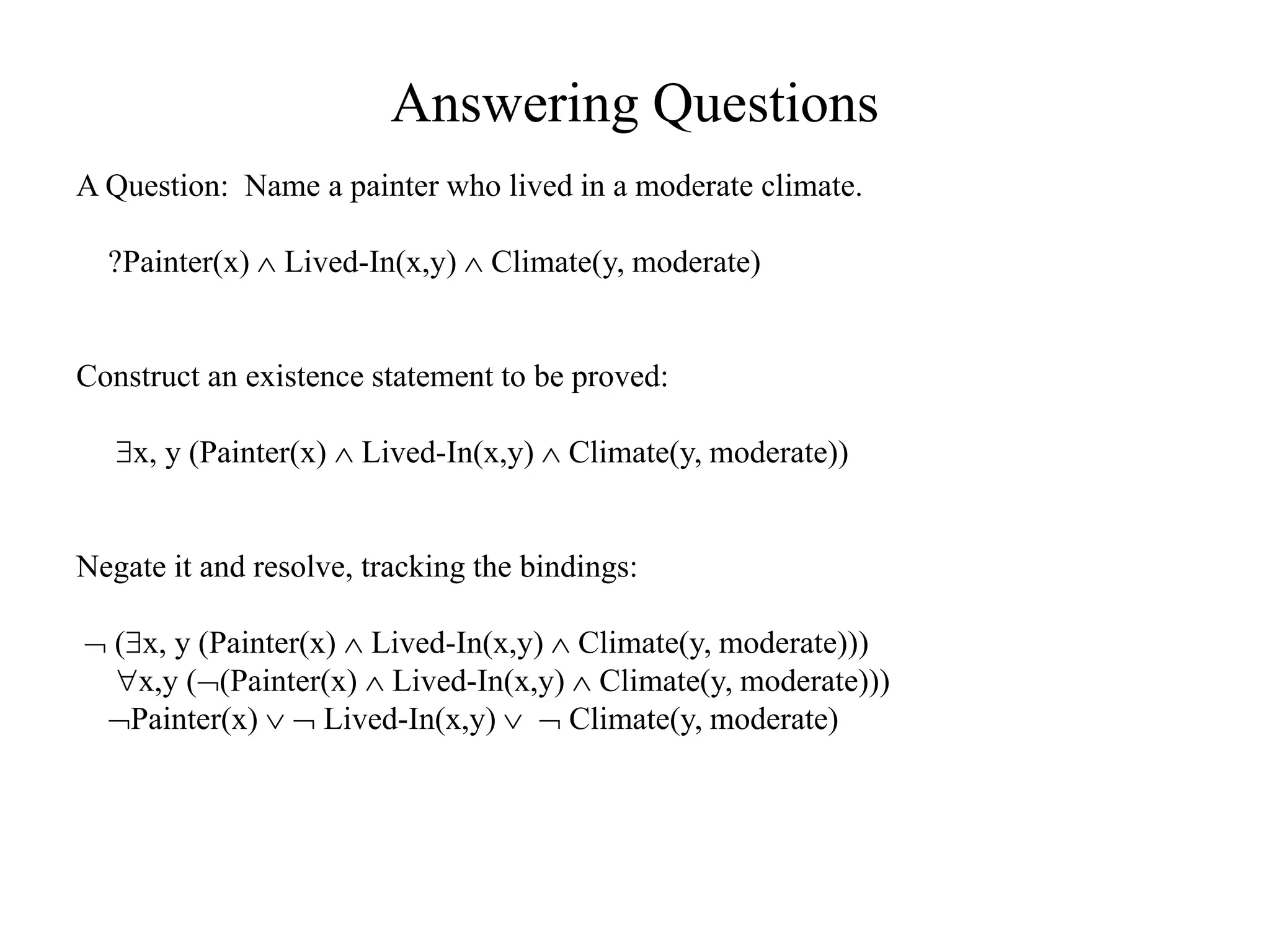 Answering Questions
A Question: Name a painter who lived in a moderate climate.
?Painter(x)  Lived-In(x,y)  Climate(y, moderate)
Construct an existence statement to be proved:
x, y (Painter(x)  Lived-In(x,y)  Climate(y, moderate))
Negate it and resolve, tracking the bindings:
 (x, y (Painter(x)  Lived-In(x,y)  Climate(y, moderate)))
x,y ((Painter(x)  Lived-In(x,y)  Climate(y, moderate)))
Painter(x)   Lived-In(x,y)   Climate(y, moderate)
 