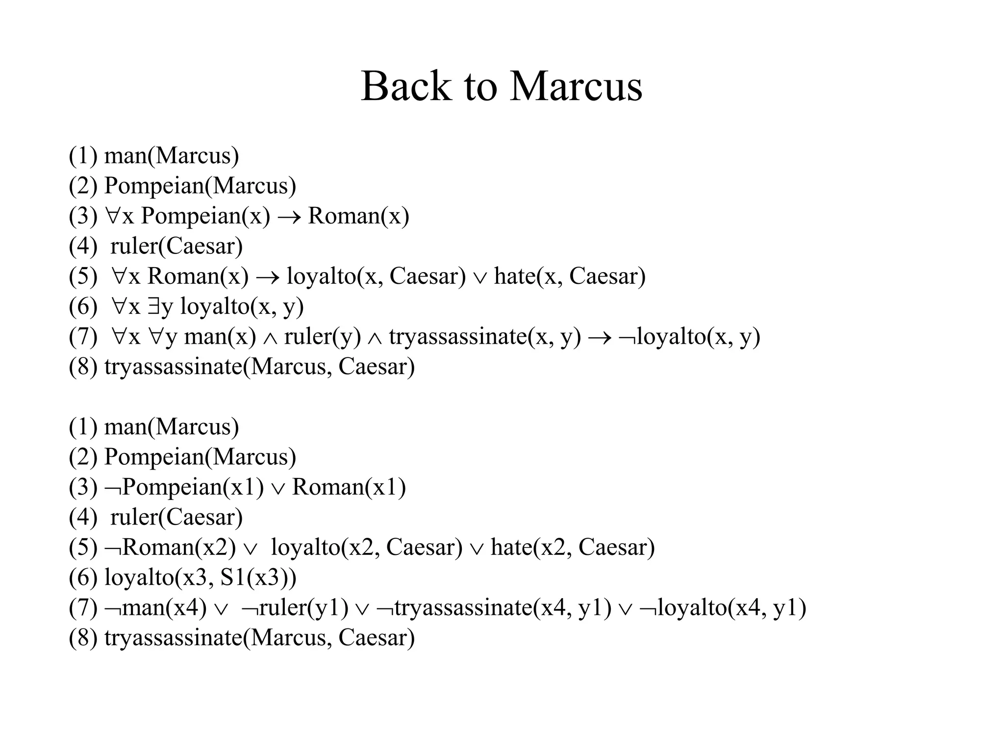 Back to Marcus
(1) man(Marcus)
(2) Pompeian(Marcus)
(3) x Pompeian(x)  Roman(x)
(4) ruler(Caesar)
(5) x Roman(x)  loyalto(x, Caesar)  hate(x, Caesar)
(6) x y loyalto(x, y)
(7) x y man(x)  ruler(y)  tryassassinate(x, y)  loyalto(x, y)
(8) tryassassinate(Marcus, Caesar)
(1) man(Marcus)
(2) Pompeian(Marcus)
(3) Pompeian(x1)  Roman(x1)
(4) ruler(Caesar)
(5) Roman(x2)  loyalto(x2, Caesar)  hate(x2, Caesar)
(6) loyalto(x3, S1(x3))
(7) man(x4)  ruler(y1)  tryassassinate(x4, y1)  loyalto(x4, y1)
(8) tryassassinate(Marcus, Caesar)
 