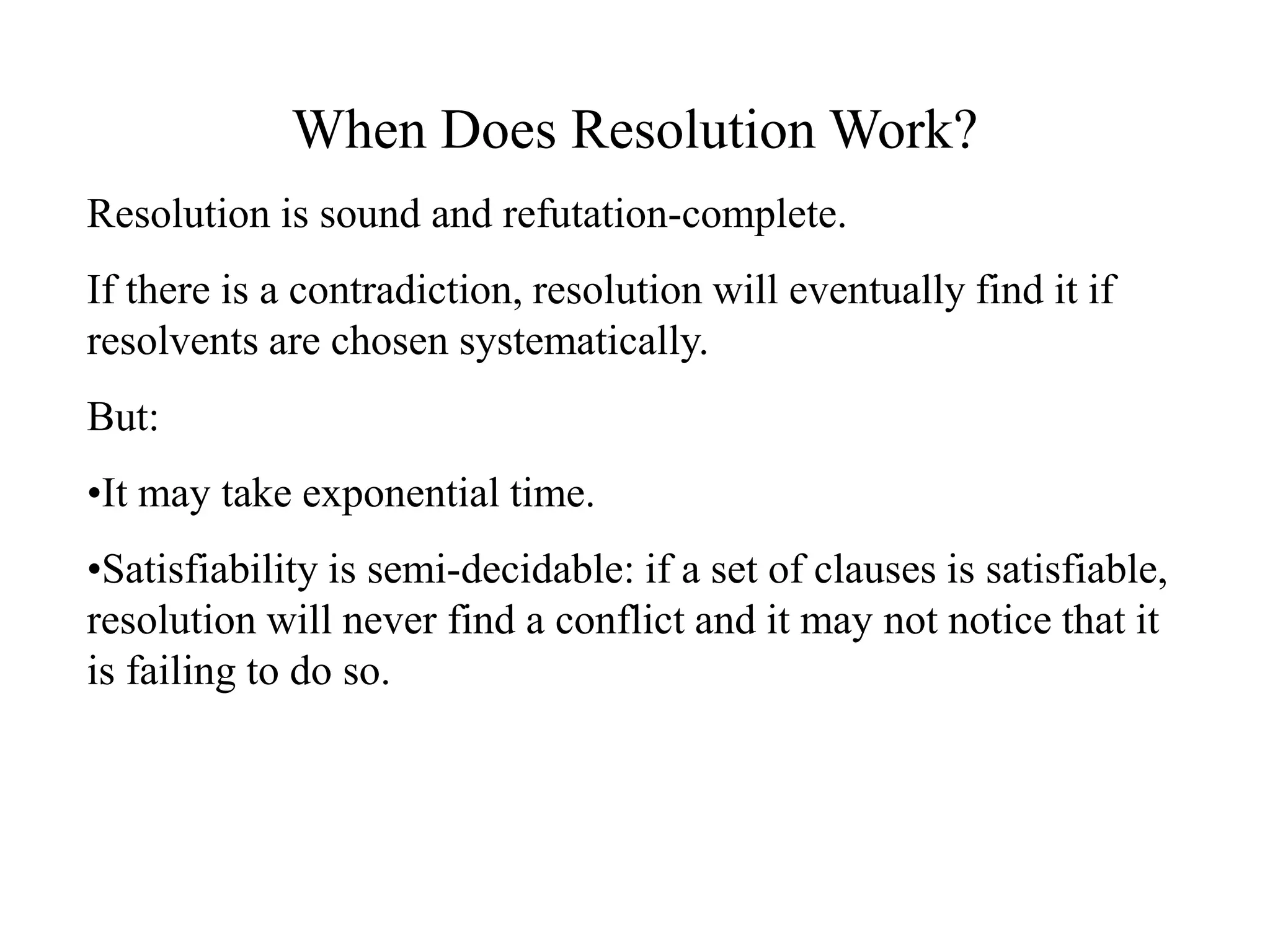 When Does Resolution Work?
Resolution is sound and refutation-complete.
If there is a contradiction, resolution will eventually find it if
resolvents are chosen systematically.
But:
•It may take exponential time.
•Satisfiability is semi-decidable: if a set of clauses is satisfiable,
resolution will never find a conflict and it may not notice that it
is failing to do so.
 