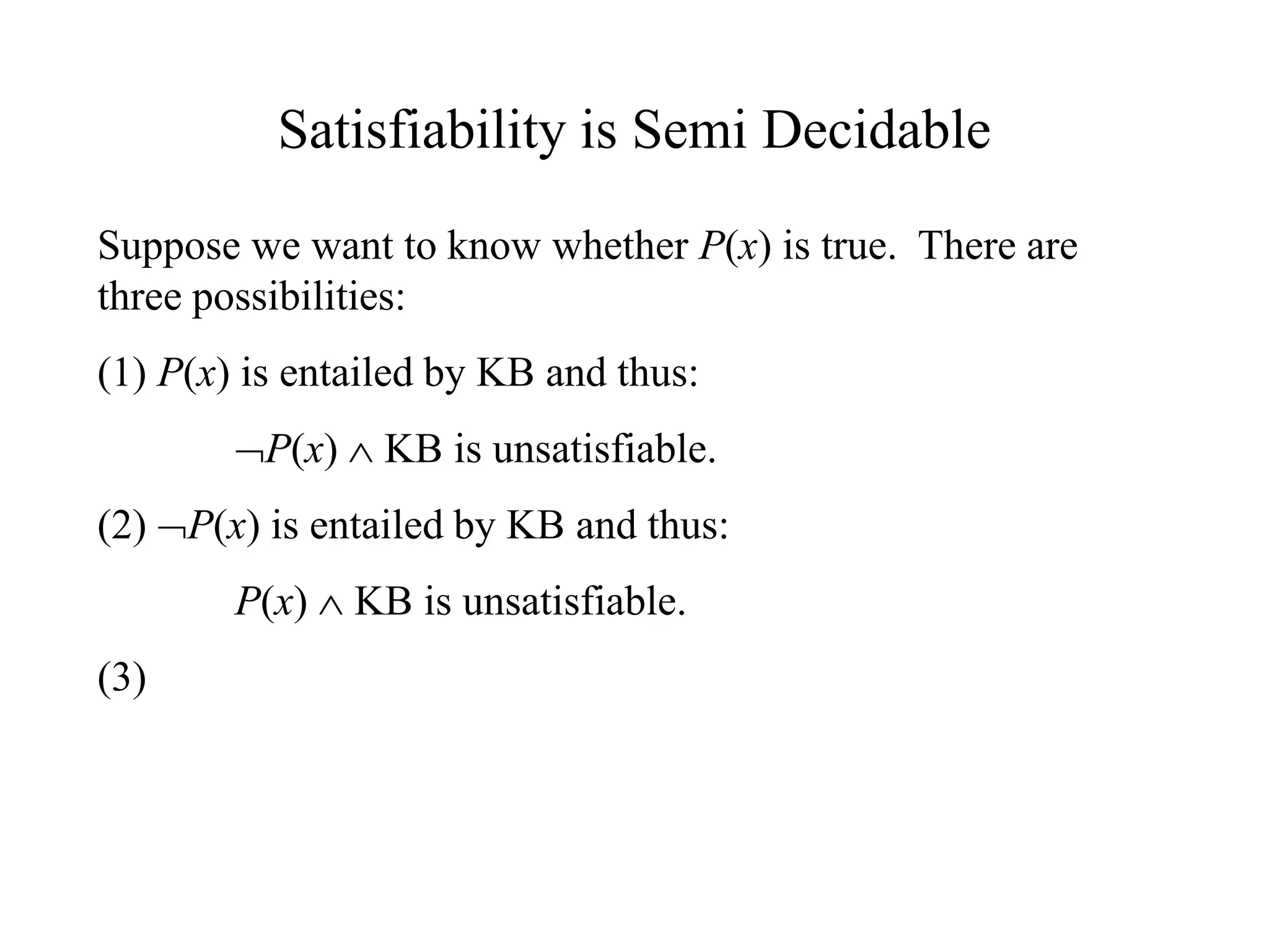 Satisfiability is Semi Decidable
Suppose we want to know whether P(x) is true. There are
three possibilities:
(1) P(x) is entailed by KB and thus:
P(x)  KB is unsatisfiable.
(2) P(x) is entailed by KB and thus:
P(x)  KB is unsatisfiable.
(3)
 