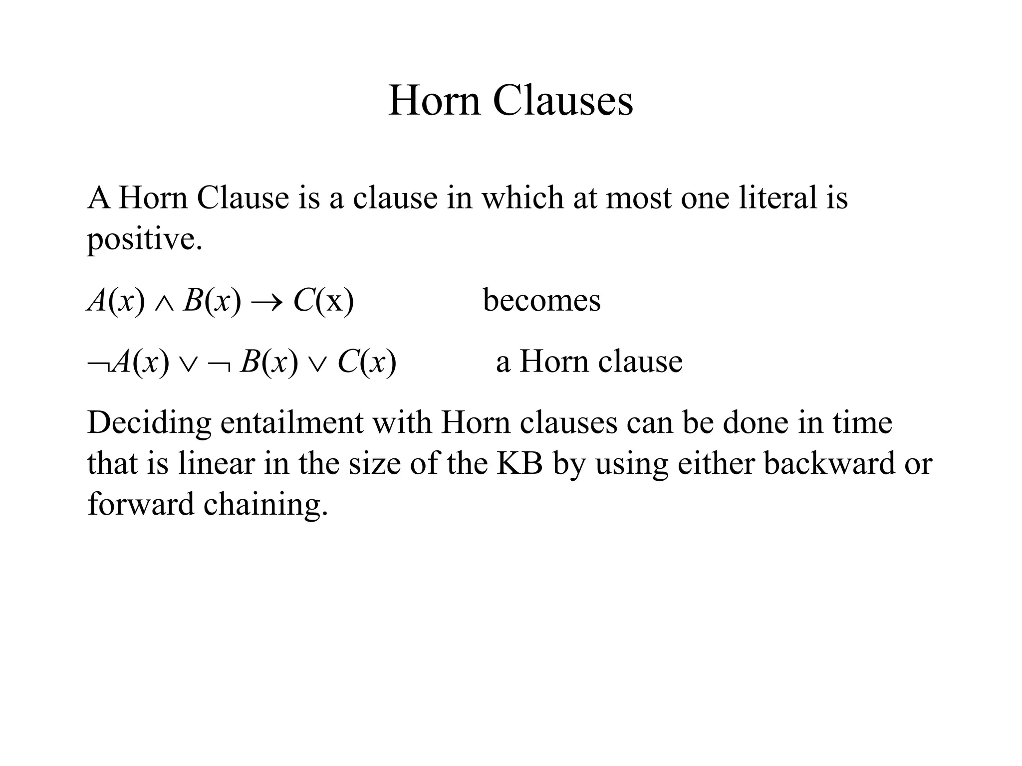 Horn Clauses
A Horn Clause is a clause in which at most one literal is
positive.
A(x)  B(x)  C(x) becomes
A(x)   B(x)  C(x) a Horn clause
Deciding entailment with Horn clauses can be done in time
that is linear in the size of the KB by using either backward or
forward chaining.
 