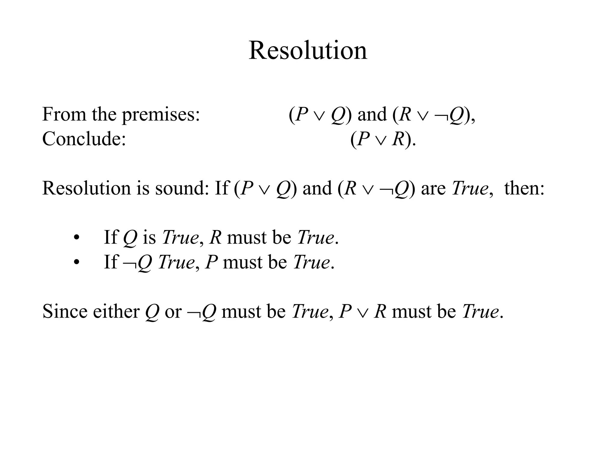 Resolution
From the premises: (P  Q) and (R  Q),
Conclude: (P  R).
Resolution is sound: If (P  Q) and (R  Q) are True, then:
• If Q is True, R must be True.
• If Q True, P must be True.
Since either Q or Q must be True, P  R must be True.
 