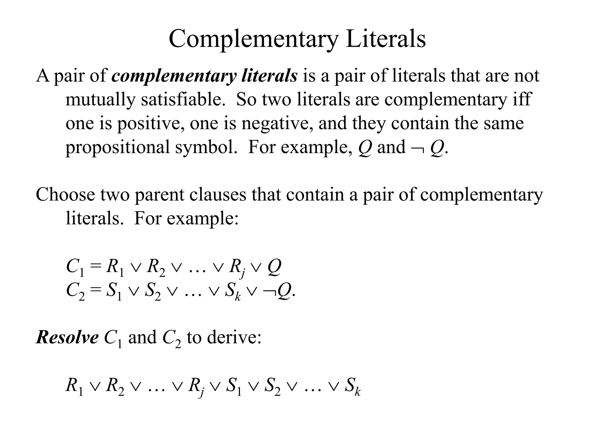 Complementary Literals
A pair of complementary literals is a pair of literals that are not
mutually satisfiable. So two literals are complementary iff
one is positive, one is negative, and they contain the same
propositional symbol. For example, Q and  Q.
Choose two parent clauses that contain a pair of complementary
literals. For example:
C1 = R1  R2  …  Rj  Q
C2 = S1  S2  …  Sk  Q.
Resolve C1 and C2 to derive:
R1  R2  …  Rj  S1  S2  …  Sk
 