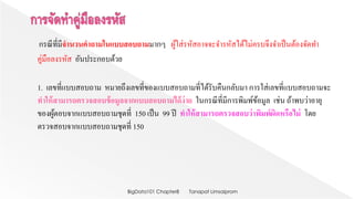 กรณีที่มีจำนวนคำถำมในแบบสอบถำมมากๆ ผู้ใส่รหัสอาจจะจารหัสได้ไม่ครบจึงจาเป็นต้องจัดทา
คู่มือลงรหัส อันประกอบด้วย
1. เลขที่แบบสอบถาม หมายถึงเลขที่ของแบบสอบถามที่ได้รับคืนกลับมา การใส่เลขที่แบบสอบถามจะ
ทำให้สำมำรถตรวจสอบข้อมูลจำกแบบสอบถำมได้ง่ำย ในกรณีที่มีการพิมพ์ข้อมูล เช่น ถ้าพบว่าอายุ
ของผู้ตอบจากแบบสอบถามชุดที่ 150 เป็น 99 ปี ทำให้สำมำรถตรวจสอบว่ำพิมพ์ผิดหรือไม่ โดย
ตรวจสอบจากแบบสอบถามชุดที่ 150
Tanapat LimsaipromBigData101 Chapter8
 