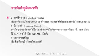  2. เลขที่คาถาม ( Question Number )
เป็นเลขที่คาถามในแบบสอบถาม ผู้วิจัยจะกาหนดรหัสให้ตรงกับเลขที่ข้อในแบบสอบถาม
3. ชื่อตัวแปร ( Variable Name )
ส่วนใหญ่มักจะกาหนดให้ชื่อตัวแปรสอดคล้องกับความหมายของข้อมูล เช่น เพศ มักจะ
ใช้ SEX รายได้ เป็น INCOME เป็นต้น
4. รายการของข้อมูล
เป็นส่วนที่ระบุถึงคาถามในแต่ละข้อ
Tanapat LimsaipromBigData101 Chapter8
 