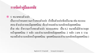  5. ขนาดของตัวแปร
เป็นการกาหนดความกว้างของตัวแปร ถ้าเป็นตัวแปรเชิงปริมาณ เช่น คะแนน
สอบ ตัวแปรอาจจะมีจุดทศนิยม ต้องกาหนดจานวนหลักหลังจุดทศนิยม
ด้วย เช่น ถ้าความกว้างของตัวแปร คะแนนสอบ เป็น 8.2 หมายถึงมีจานวนจุด
หน้าจุดทศนิยม 5 หลัก และจานวนหลักหลังจุดทศนิยม 2 หลัก ( เลข 8 รวม
หมายถึงจานวนหลักหน้าจุดทศนิยม จุดทศนิยมและจานวนหลักหลังจุดทศนิยม )
Tanapat LimsaipromBigData101 Chapter8
 