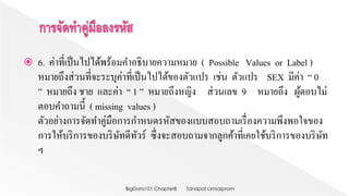  6. ค่าที่เป็นไปได้พร้อมคาอธิบายความหมาย ( Possible Values or Label )
หมายถึงส่วนที่จะระบุค่าที่เป็นไปได้ของตัวแปร เช่น ตัวแปร SEX มีค่า “ 0
” หมายถึง ชาย และค่า “ 1 ” หมายถึงหญิง ส่วนเลข 9 หมายถึง ผู้ตอบไม่
ตอบคาถามนี้ ( missing values )
ตัวอย่างการจัดทาคู่มือการกาหนดรหัสของแบบสอบถามเรื่องความพึงพอใจของ
การให้บริการของบริษัทดีทัวร์ ซึ่งจะสอบถามจากลูกค้าที่เคยใช้บริการของบริษัท
ฯ
Tanapat LimsaipromBigData101 Chapter8
 