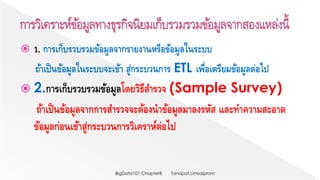  1. การเก็บรวบรวมข้อมูลจากรายงานหรือข้อมูลในระบบ
ถ้าเป็นข้อมูลในระบบจะเข้า สู่กระบวนการ ETL เพื่อเตรียมข้อมูลต่อไป
 2.การเก็บรวบรวมข้อมูลโดยวิธีสารวจ (Sample Survey)
ถ้าเป็นข้อมูลจากการสารวจจะต้องนาข้อมูลมาลงรหัส และทาความสะอาด
ข้อมูลก่อนเข้าสู่กระบวนการวิเคราห์ต่อไป
Tanapat LimsaipromBigData101 Chapter8
 