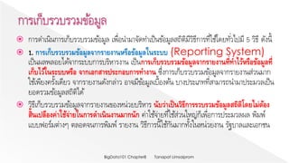  การดาเนินการเก็บรวบรวมข้อมูล เพื่อนามาจัดทาเป็นข้อมูลสถิติมีวิธีการที่ใช้โดยทั่วไปมี 5 วิธี ดังนี้
 1. การเก็บรวบรวมข้อมูลจากรายงานหรือข้อมูลในระบบ (Reporting System)
เป็นผลพลอยได้จากระบบการบริหารงาน เป็นการเก็บรวบรวมข้อมูลจากรายงานที่ทาไว้หรือข้อมูลที่
เก็บไว้ในระบบหรือ จากเอกสารประกอบการทางาน ซึ่งการเก็บรวบรวมข้อมูลจากรายงานส่วนมาก
ใช้เพียงครั้งเดียว จากรายงานดังกล่าว อาจมีข้อมูลเบื้องต้น บางประเภทที่สามารถนามาประมวลเป็น
ยอดรวมข้อมูลสถิติได้
 วิธีเก็บรวบรวมข้อมูลจากรายงานของหน่วยบริหาร นับว่าเป็นวิธีการรวบรวมข้อมูลสถิติโดยไม่ต้อง
สิ้นเปลืองค่าใช้จ่ายในการดาเนินงานมากนัก ค่าใช้จ่ายที่ใช้ส่วนใหญ่ก็เพื่อการประมวลผล พิมพ์
แบบฟอร์มต่างๆ ตลอดจนการพิมพ์ รายงาน วิธีการนี้ใช้กันมากทั้งในหน่วยงาน รัฐบาลและเอกชน
Tanapat LimsaipromBigData101 Chapter8
 