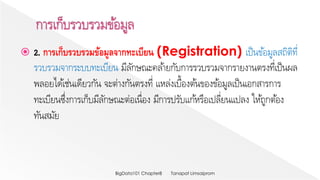  2. การเก็บรวบรวมข้อมูลจากทะเบียน (Registration) เป็นข้อมูลสถิติที่
รวบรวมจากระบบทะเบียน มีลักษณะคล้ายกับการรวบรวมจากรายงานตรงที่เป็นผล
พลอยได้เช่นเดียวกัน จะต่างกันตรงที่ แหล่งเบื้องต้นของข้อมูลเป็นเอกสารการ
ทะเบียนซึ่งการเก็บมีลักษณะต่อเนื่อง มีการปรับแก้หรือเปลี่ยนแปลง ให้ถูกต้อง
ทันสมัย
Tanapat LimsaipromBigData101 Chapter8
 