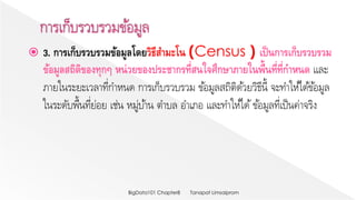  3. การเก็บรวบรวมข้อมูลโดยวิธีสามะโน (Census ) เป็นการเก็บรวบรวม
ข้อมูลสถิติของทุกๆ หน่วยของประชากรที่สนใจศึกษาภายในพื้นที่ที่กาหนด และ
ภายในระยะเวลาที่กาหนด การเก็บรวบรวม ข้อมูลสถิติด้วยวิธีนี้ จะทาให้ได้ข้อมูล
ในระดับพื้นที่ย่อย เช่น หมู่บ้าน ตาบล อาเภอ และทาให้ได้ข้อมูลที่เป็นค่าจริง
Tanapat LimsaipromBigData101 Chapter8
 