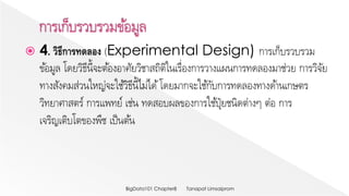  4. วิธีการทดลอง (Experimental Design) การเก็บรวบรวม
ข้อมูล โดยวิธีนี้จะต้องอาศัยวิชาสถิติในเรื่องการวางแผนการทดลองมาช่วย การวิจัย
ทางสังคมส่วนใหญ่จะใช้วิธีนี้ไม่ได้โดยมากจะใช้กับการทดลองทางด้านเกษตร
วิทยาศาสตร์ การแพทย์ เช่น ทดสอบผลของการใช้ปุ๋ยชนิดต่างๆ ต่อ การ
เจริญเติบโตของพืช เป็นต้น
Tanapat LimsaipromBigData101 Chapter8
 