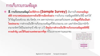  5. การเก็บรวบรวมข้อมูลโดยวิธีสารวจ (Sample Survey) เป็นการเก็บรวบรวมข้อมูล
สถิติ จากบางหน่วยของประชากรด้วยวิธีการเลือกตัวอย่าง การเก็บรวบ รวมข้อมูลสถิติด้วยวิธีนี้ จะทาให้
ได้ข้อมูลในระดับรวม เช่น จังหวัด ภาค เขตการปกครอง และรวมทั่วประเทศ และข้อมูลที่ได้จะเป็นค่า
โดยประมาณ การสารวจเป็นวิธีการเก็บรวบรวมข้อมูลที่ใช้งบประมาณ เวลา และกาลังคนไม่มากนักจึง
สามารถจัดทาได้เป็นประจาทุกปี หรือ ทุก 2 ปี ปัจจุบันการสารวจเป็นวิธีการเก็บรวบรวมข้อมูลสถิติที่มี
ความสาคัญ และใช้กันอย่างแพร่หลายมากที่สุด ทั้งในวงการราชการและเอกชน
Tanapat LimsaipromBigData101 Chapter8
 
