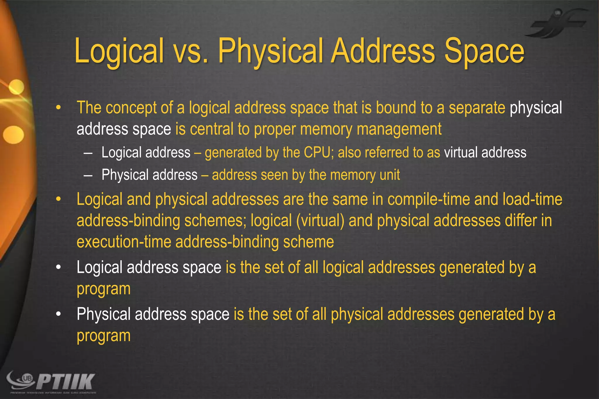 Logical vs. Physical Address Space
• The concept of a logical address space that is bound to a separate physical
address space is central to proper memory management
– Logical address – generated by the CPU; also referred to as virtual address
– Physical address – address seen by the memory unit

• Logical and physical addresses are the same in compile-time and load-time
address-binding schemes; logical (virtual) and physical addresses differ in
execution-time address-binding scheme
• Logical address space is the set of all logical addresses generated by a
program
• Physical address space is the set of all physical addresses generated by a
program

 