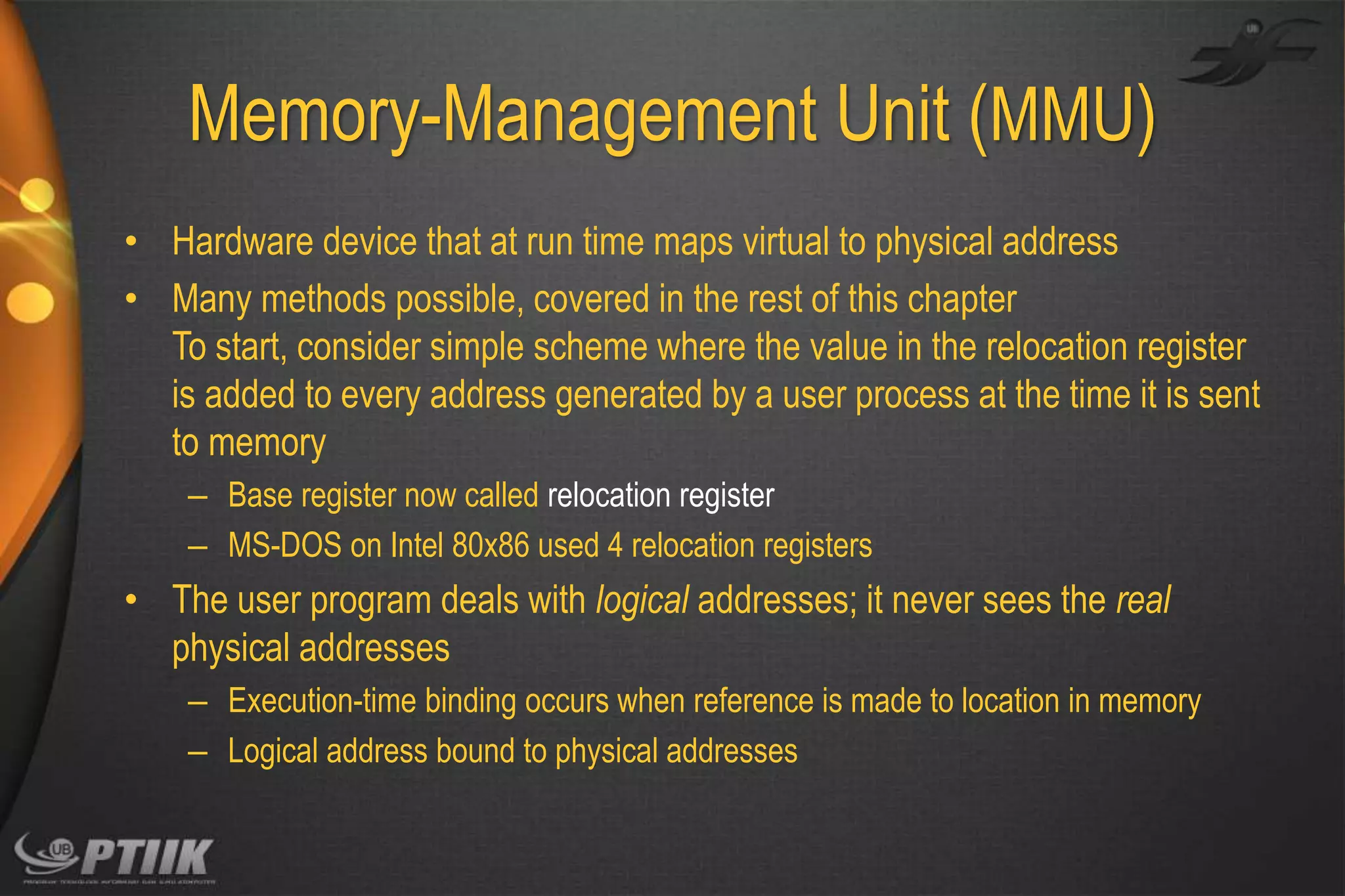 Memory-Management Unit (MMU)
• Hardware device that at run time maps virtual to physical address
• Many methods possible, covered in the rest of this chapter
To start, consider simple scheme where the value in the relocation register
is added to every address generated by a user process at the time it is sent
to memory
– Base register now called relocation register
– MS-DOS on Intel 80x86 used 4 relocation registers

• The user program deals with logical addresses; it never sees the real
physical addresses
– Execution-time binding occurs when reference is made to location in memory
– Logical address bound to physical addresses

 