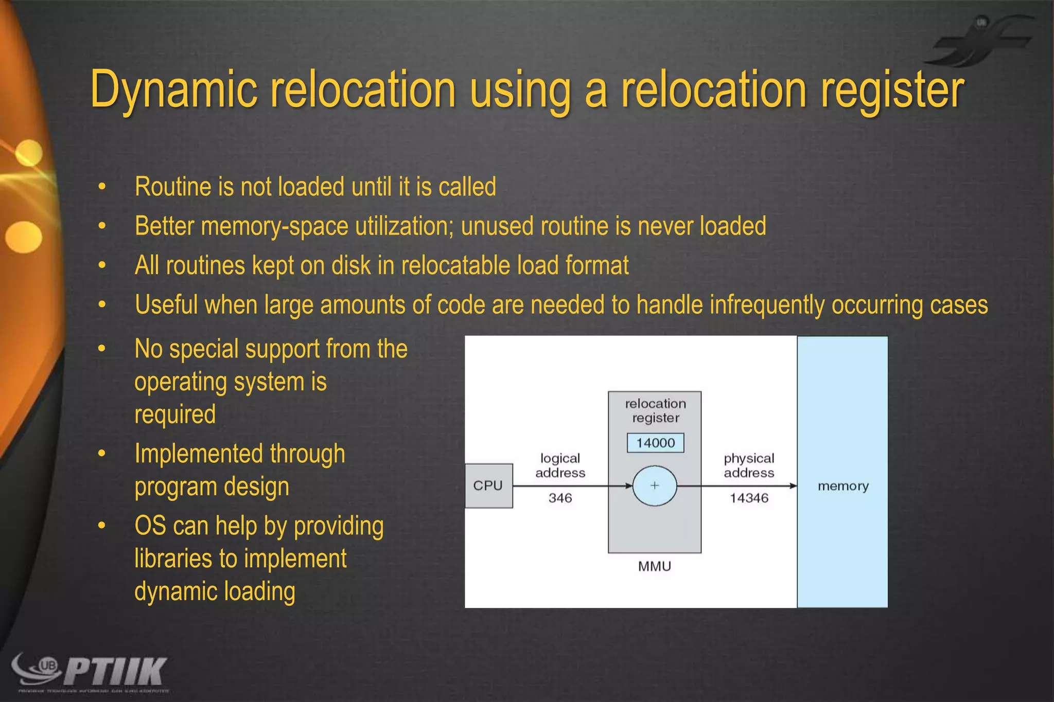 Dynamic relocation using a relocation register
•
•
•
•

Routine is not loaded until it is called
Better memory-space utilization; unused routine is never loaded
All routines kept on disk in relocatable load format
Useful when large amounts of code are needed to handle infrequently occurring cases

•

No special support from the
operating system is
required
Implemented through
program design
OS can help by providing
libraries to implement
dynamic loading

•
•

 