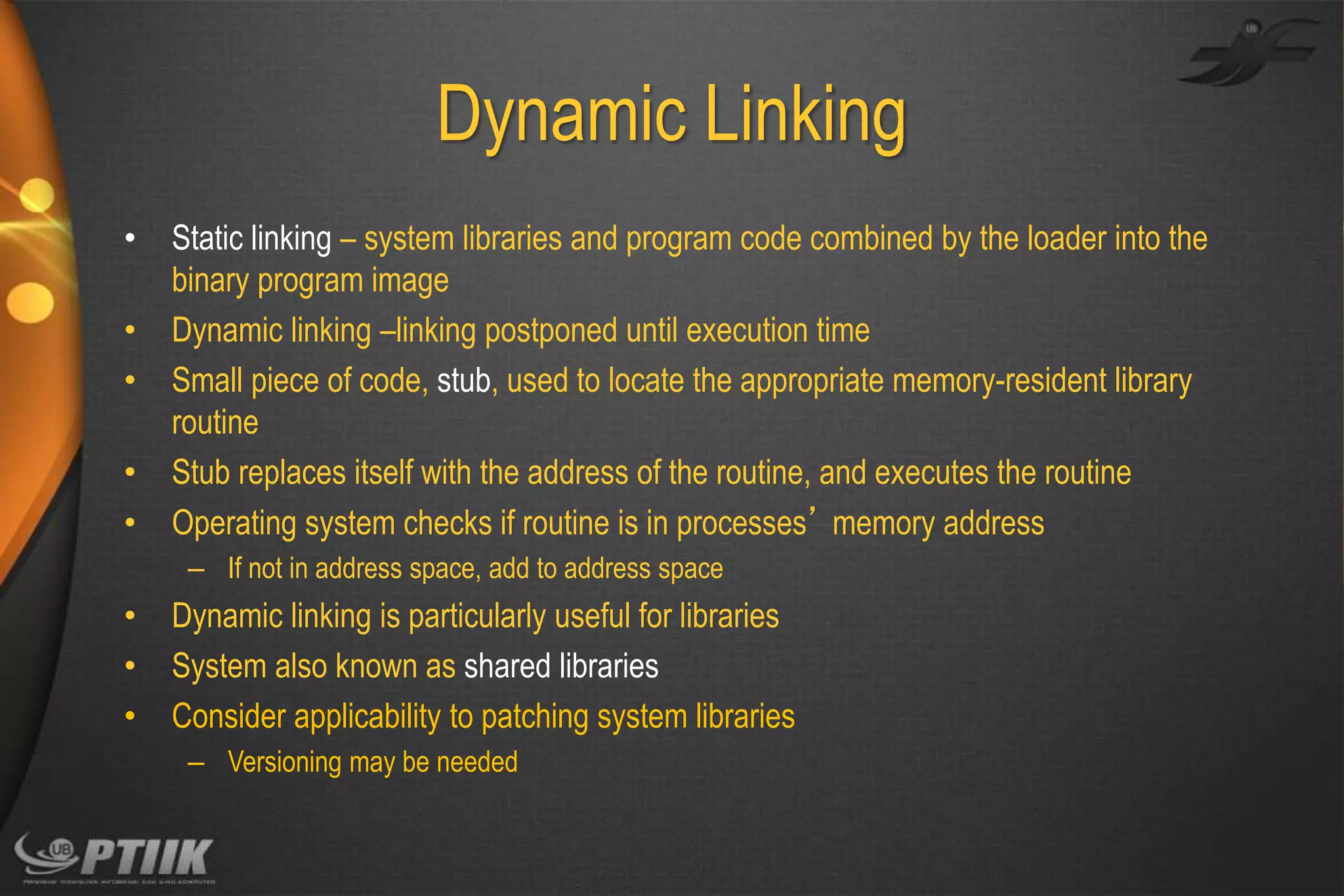 Dynamic Linking
•
•
•
•
•

Static linking – system libraries and program code combined by the loader into the
binary program image
Dynamic linking –linking postponed until execution time
Small piece of code, stub, used to locate the appropriate memory-resident library
routine
Stub replaces itself with the address of the routine, and executes the routine
Operating system checks if routine is in processes’ memory address
– If not in address space, add to address space

•
•
•

Dynamic linking is particularly useful for libraries
System also known as shared libraries
Consider applicability to patching system libraries
– Versioning may be needed

 
