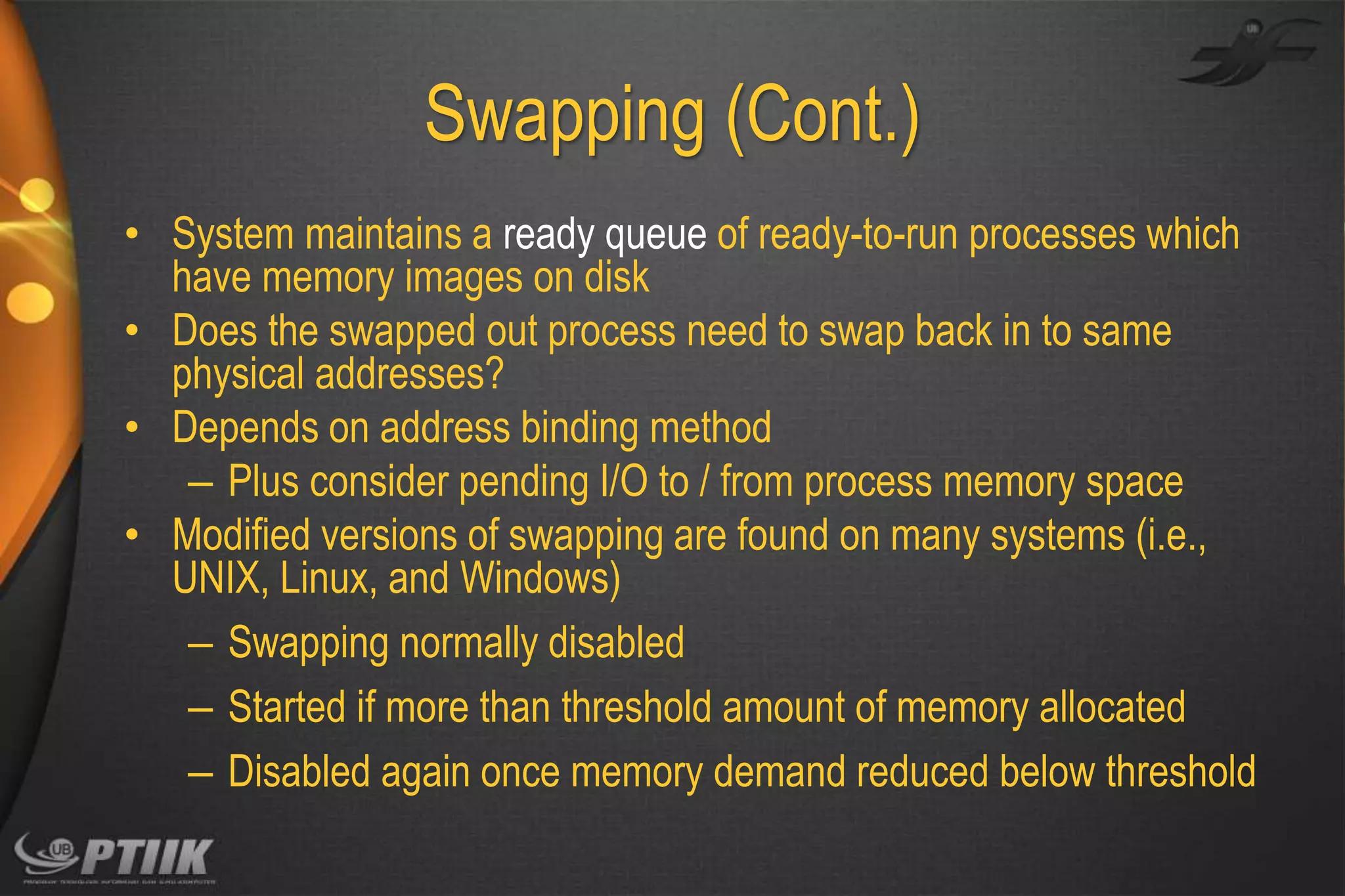 Swapping (Cont.)
• System maintains a ready queue of ready-to-run processes which
have memory images on disk
• Does the swapped out process need to swap back in to same
physical addresses?
• Depends on address binding method
– Plus consider pending I/O to / from process memory space
• Modified versions of swapping are found on many systems (i.e.,
UNIX, Linux, and Windows)
– Swapping normally disabled
– Started if more than threshold amount of memory allocated
– Disabled again once memory demand reduced below threshold

 