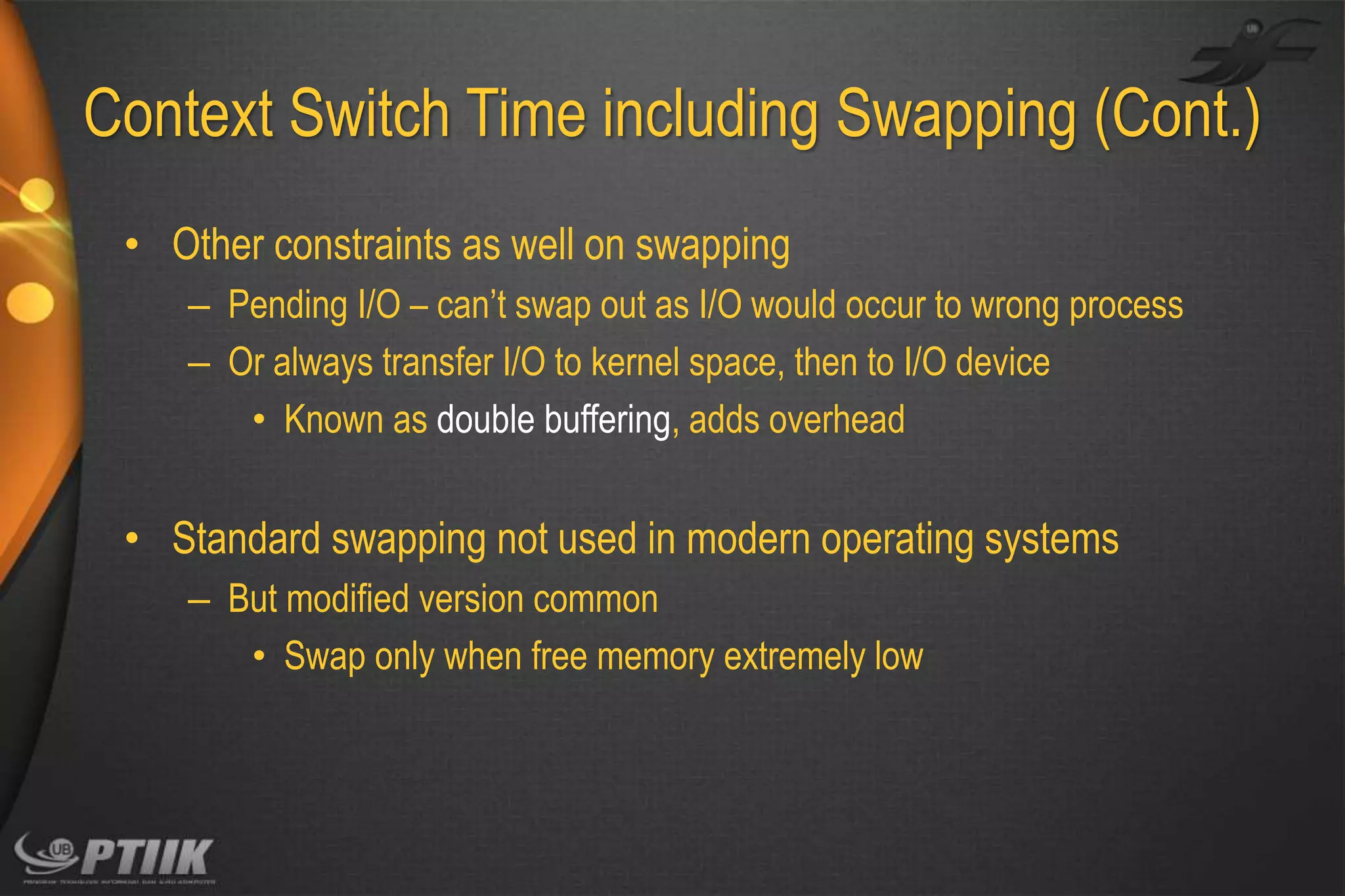 Context Switch Time including Swapping (Cont.)
• Other constraints as well on swapping
– Pending I/O – can’t swap out as I/O would occur to wrong process
– Or always transfer I/O to kernel space, then to I/O device
• Known as double buffering, adds overhead

• Standard swapping not used in modern operating systems
– But modified version common
• Swap only when free memory extremely low

 