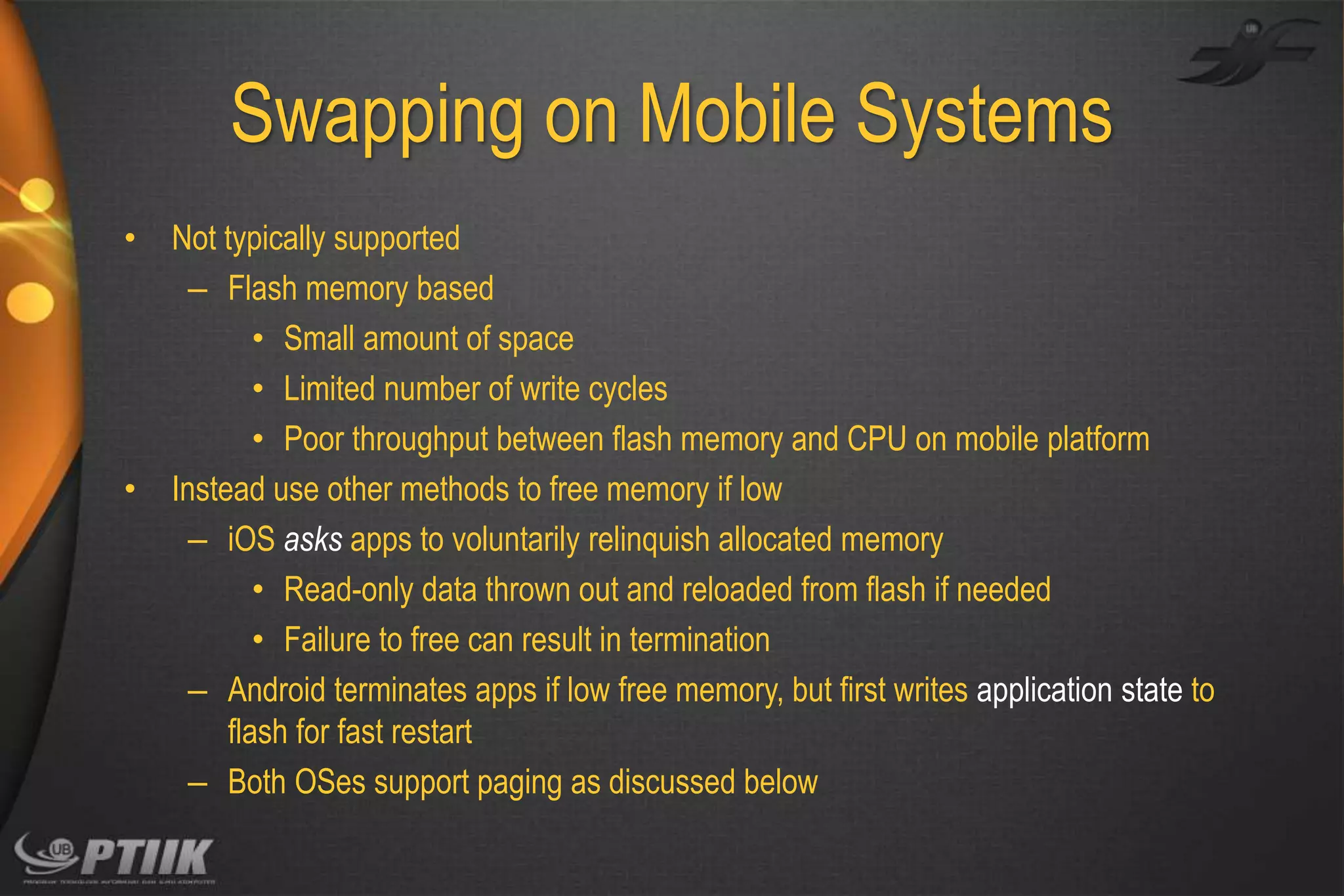 Swapping on Mobile Systems
•

•

Not typically supported
– Flash memory based
• Small amount of space
• Limited number of write cycles
• Poor throughput between flash memory and CPU on mobile platform
Instead use other methods to free memory if low
– iOS asks apps to voluntarily relinquish allocated memory
• Read-only data thrown out and reloaded from flash if needed
• Failure to free can result in termination
– Android terminates apps if low free memory, but first writes application state to
flash for fast restart
– Both OSes support paging as discussed below

 