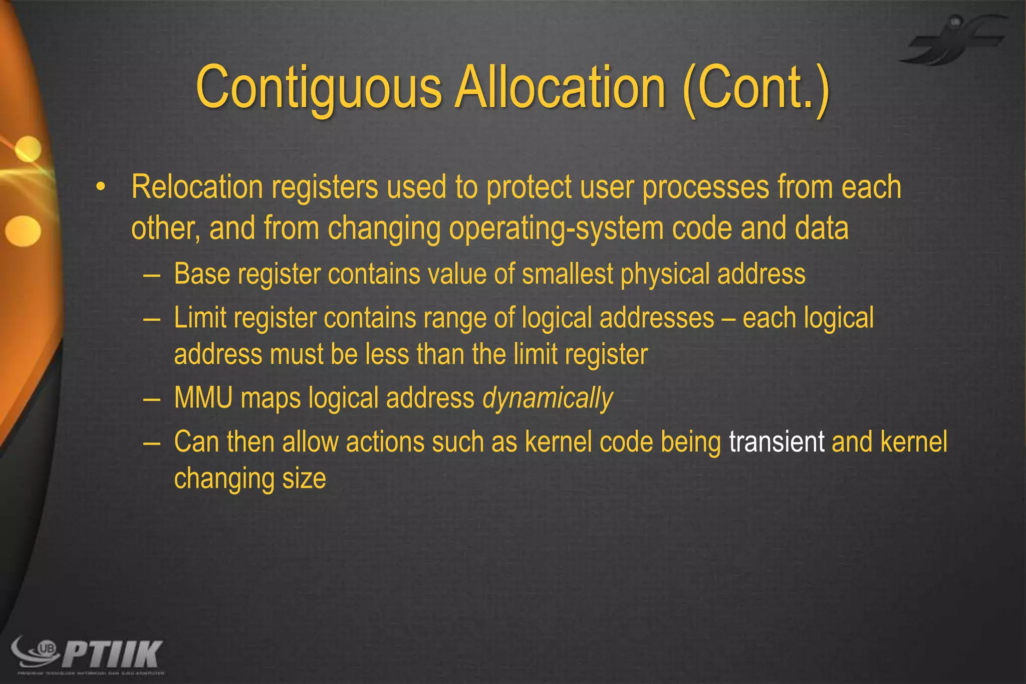 Contiguous Allocation (Cont.)
• Relocation registers used to protect user processes from each
other, and from changing operating-system code and data
– Base register contains value of smallest physical address
– Limit register contains range of logical addresses – each logical
address must be less than the limit register
– MMU maps logical address dynamically
– Can then allow actions such as kernel code being transient and kernel
changing size

 
