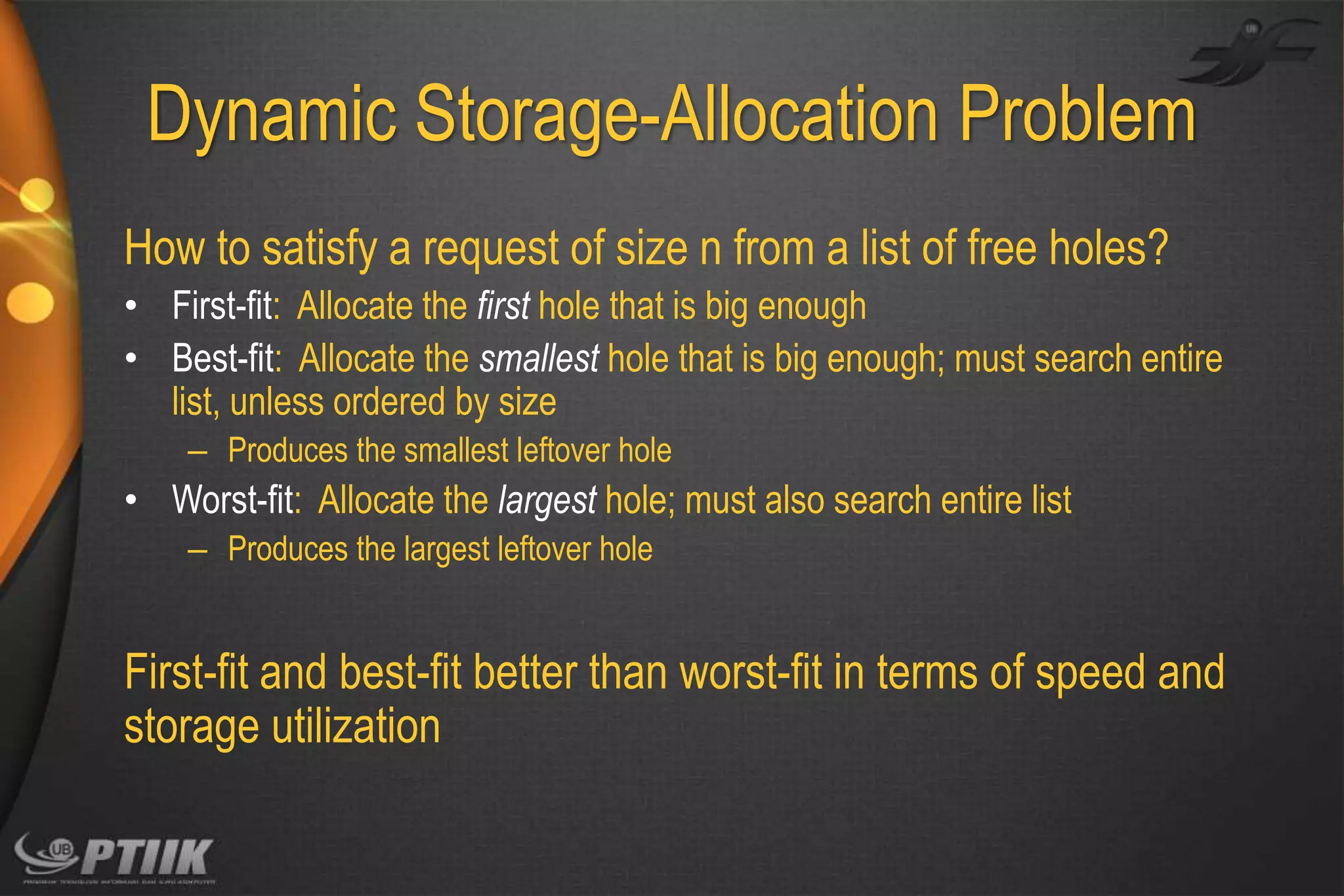 Dynamic Storage-Allocation Problem
How to satisfy a request of size n from a list of free holes?
• First-fit: Allocate the first hole that is big enough
• Best-fit: Allocate the smallest hole that is big enough; must search entire
list, unless ordered by size
– Produces the smallest leftover hole

• Worst-fit: Allocate the largest hole; must also search entire list
– Produces the largest leftover hole

First-fit and best-fit better than worst-fit in terms of speed and
storage utilization

 