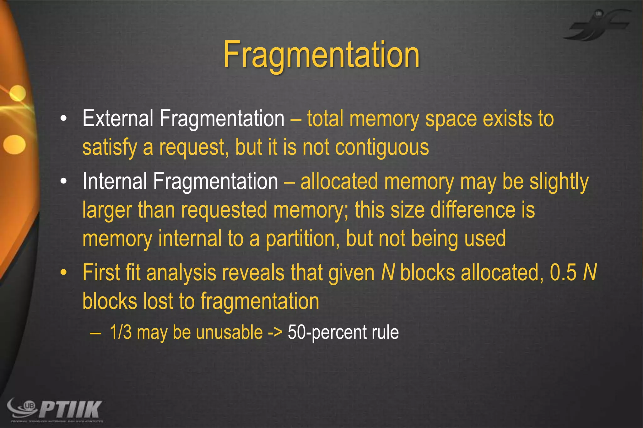 Fragmentation
• External Fragmentation – total memory space exists to
satisfy a request, but it is not contiguous
• Internal Fragmentation – allocated memory may be slightly
larger than requested memory; this size difference is
memory internal to a partition, but not being used
• First fit analysis reveals that given N blocks allocated, 0.5 N
blocks lost to fragmentation
– 1/3 may be unusable -> 50-percent rule

 