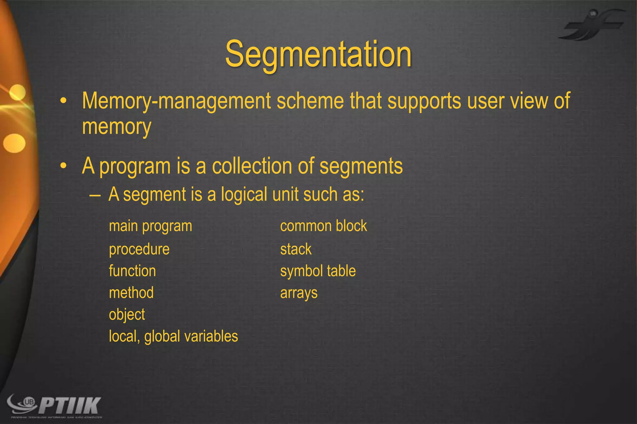Segmentation
• Memory-management scheme that supports user view of
memory
• A program is a collection of segments
– A segment is a logical unit such as:
main program
procedure
function
method
object
local, global variables

common block
stack
symbol table
arrays

 