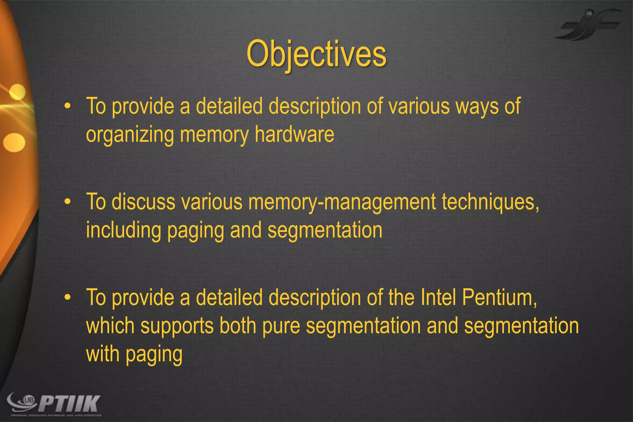 Objectives
• To provide a detailed description of various ways of
organizing memory hardware
• To discuss various memory-management techniques,
including paging and segmentation
• To provide a detailed description of the Intel Pentium,
which supports both pure segmentation and segmentation
with paging

 