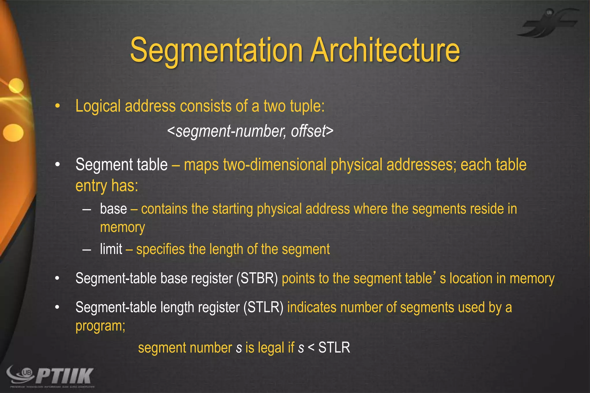 Segmentation Architecture
• Logical address consists of a two tuple:
<segment-number, offset>

• Segment table – maps two-dimensional physical addresses; each table
entry has:
– base – contains the starting physical address where the segments reside in
memory
– limit – specifies the length of the segment
•

Segment-table base register (STBR) points to the segment table’s location in memory

•

Segment-table length register (STLR) indicates number of segments used by a
program;
segment number s is legal if s < STLR

 