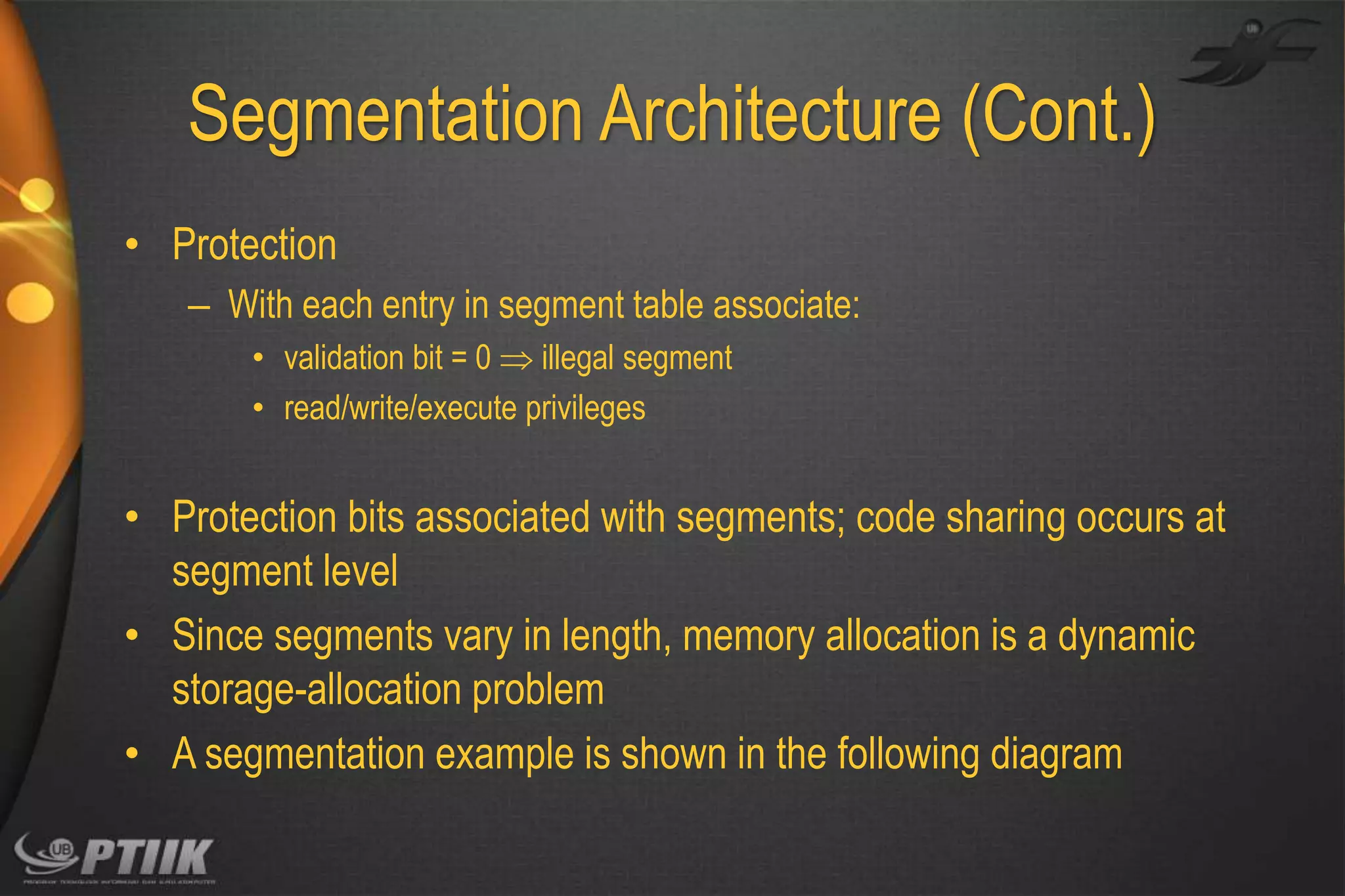 Segmentation Architecture (Cont.)
• Protection
– With each entry in segment table associate:
• validation bit = 0  illegal segment
• read/write/execute privileges

• Protection bits associated with segments; code sharing occurs at
segment level
• Since segments vary in length, memory allocation is a dynamic
storage-allocation problem
• A segmentation example is shown in the following diagram

 