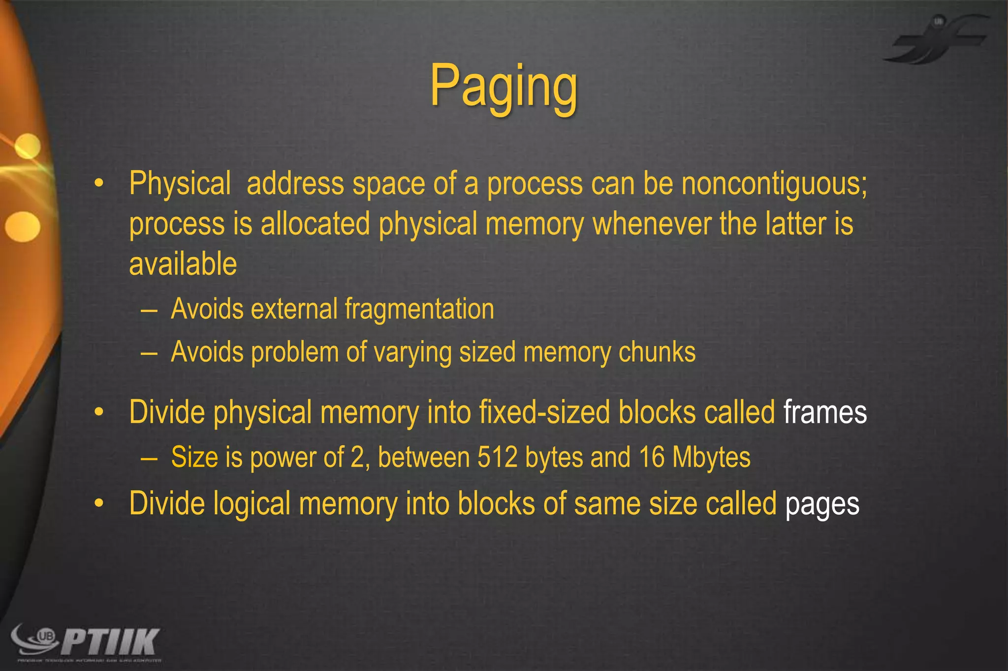 Paging
• Physical address space of a process can be noncontiguous;
process is allocated physical memory whenever the latter is
available
– Avoids external fragmentation
– Avoids problem of varying sized memory chunks

• Divide physical memory into fixed-sized blocks called frames
– Size is power of 2, between 512 bytes and 16 Mbytes

• Divide logical memory into blocks of same size called pages

 