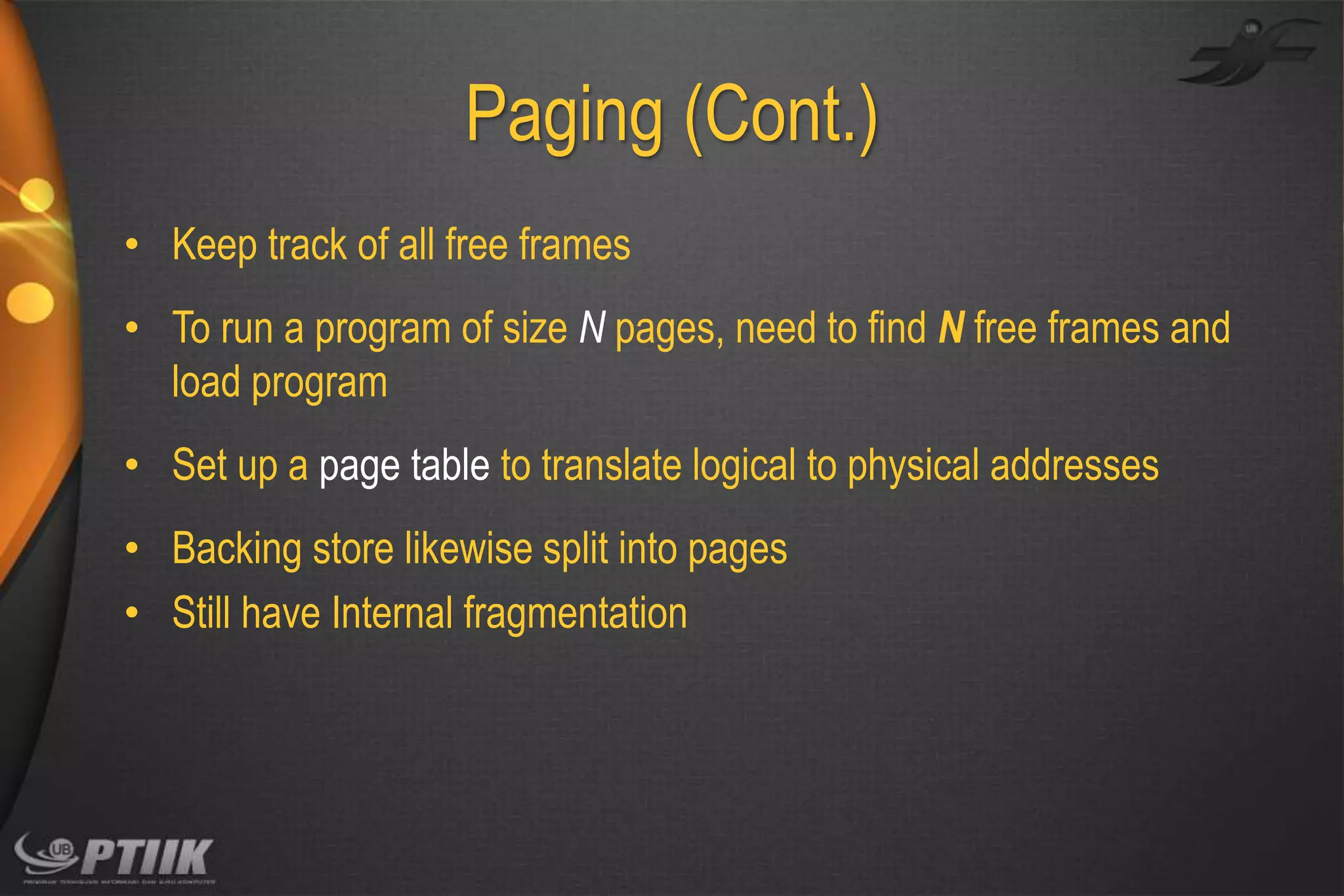 Paging (Cont.)
• Keep track of all free frames
• To run a program of size N pages, need to find N free frames and
load program
• Set up a page table to translate logical to physical addresses

• Backing store likewise split into pages
• Still have Internal fragmentation

 