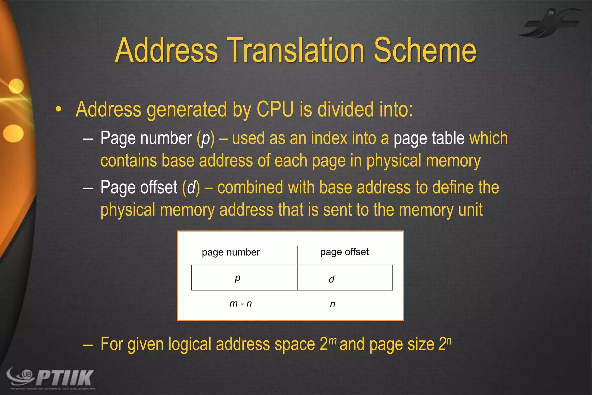 Address Translation Scheme
• Address generated by CPU is divided into:
– Page number (p) – used as an index into a page table which
contains base address of each page in physical memory
– Page offset (d) – combined with base address to define the
physical memory address that is sent to the memory unit
page number

p
m-n

page offset
d
n

– For given logical address space 2m and page size 2n

 