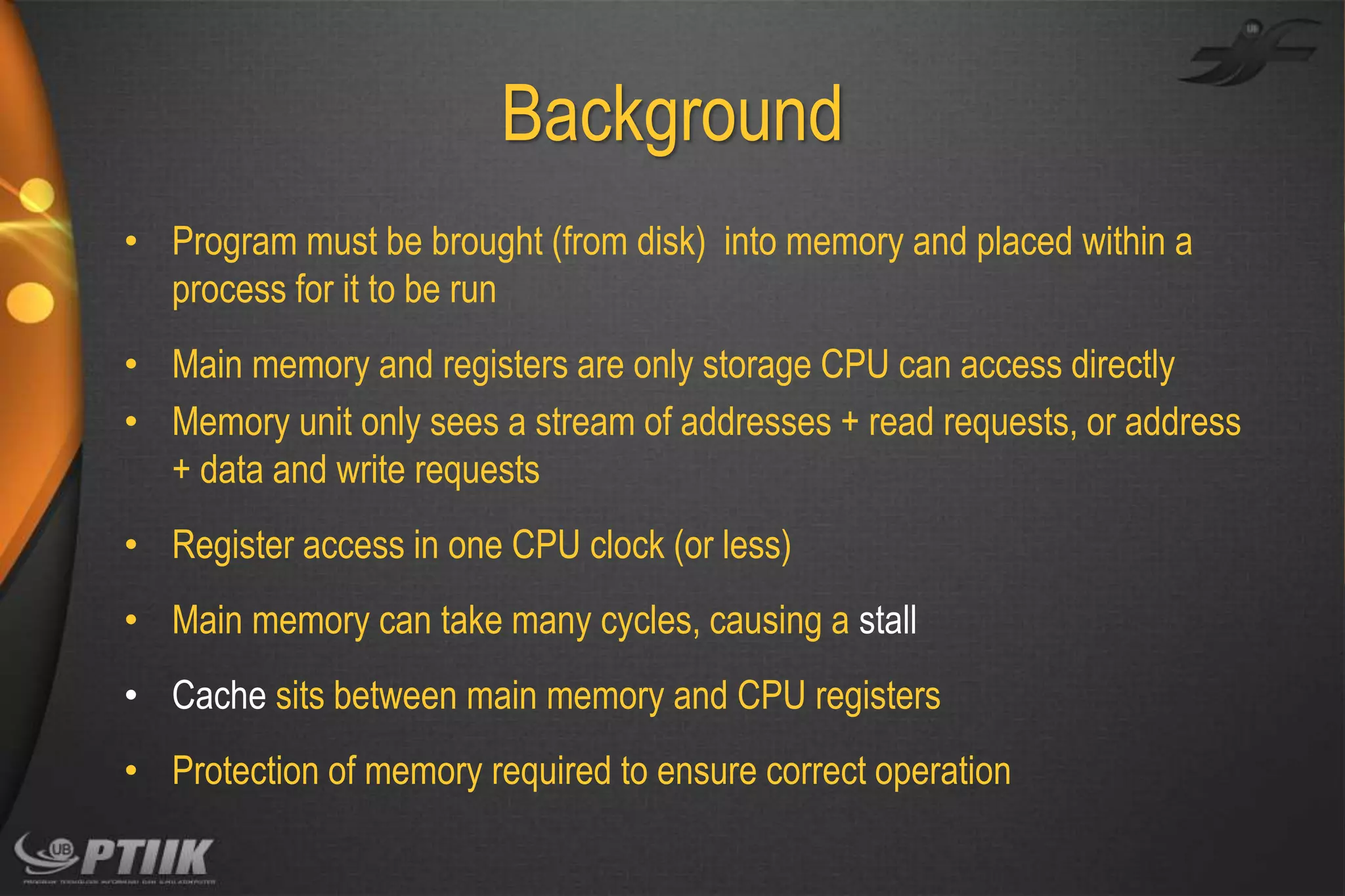 Background
• Program must be brought (from disk) into memory and placed within a
process for it to be run
• Main memory and registers are only storage CPU can access directly
• Memory unit only sees a stream of addresses + read requests, or address
+ data and write requests

• Register access in one CPU clock (or less)
• Main memory can take many cycles, causing a stall
• Cache sits between main memory and CPU registers
• Protection of memory required to ensure correct operation

 