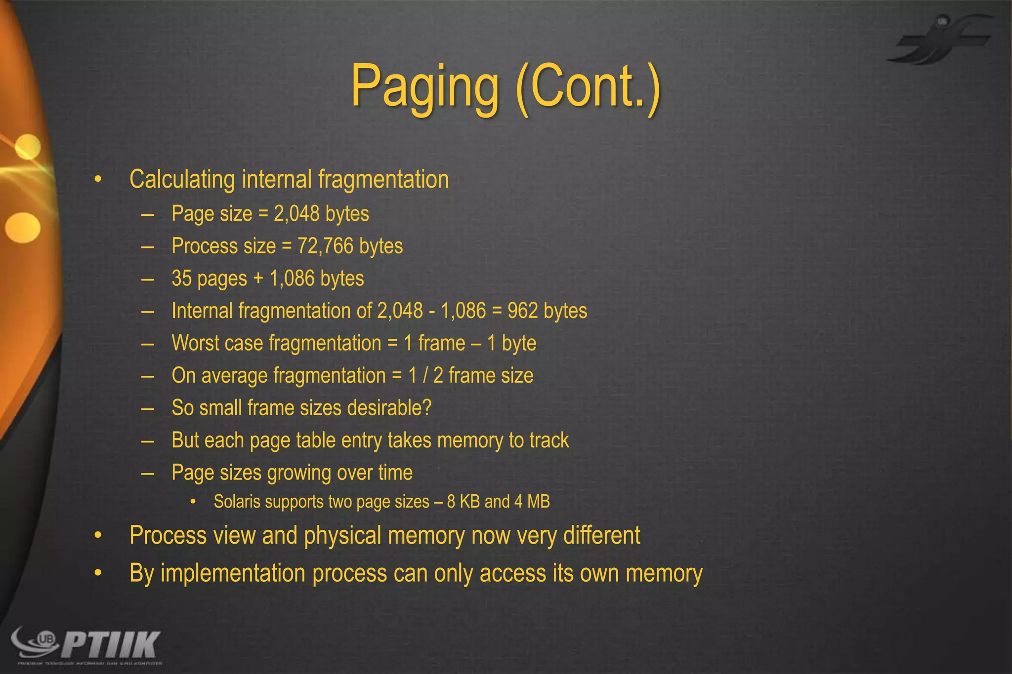 Paging (Cont.)
•

Calculating internal fragmentation
–
–
–
–
–
–
–
–
–

Page size = 2,048 bytes
Process size = 72,766 bytes
35 pages + 1,086 bytes
Internal fragmentation of 2,048 - 1,086 = 962 bytes
Worst case fragmentation = 1 frame – 1 byte
On average fragmentation = 1 / 2 frame size
So small frame sizes desirable?
But each page table entry takes memory to track
Page sizes growing over time
• Solaris supports two page sizes – 8 KB and 4 MB

•
•

Process view and physical memory now very different
By implementation process can only access its own memory

 