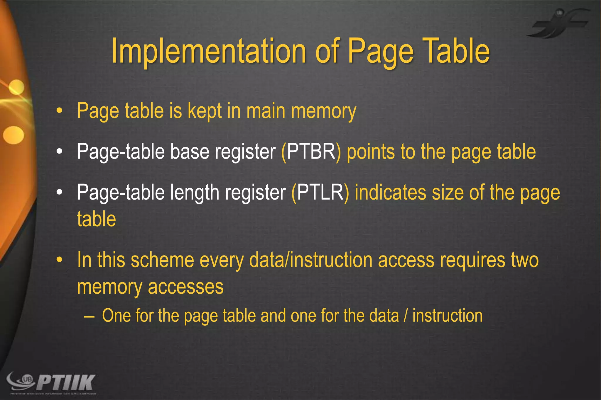 Implementation of Page Table
• Page table is kept in main memory
• Page-table base register (PTBR) points to the page table
• Page-table length register (PTLR) indicates size of the page
table
• In this scheme every data/instruction access requires two
memory accesses
– One for the page table and one for the data / instruction

 
