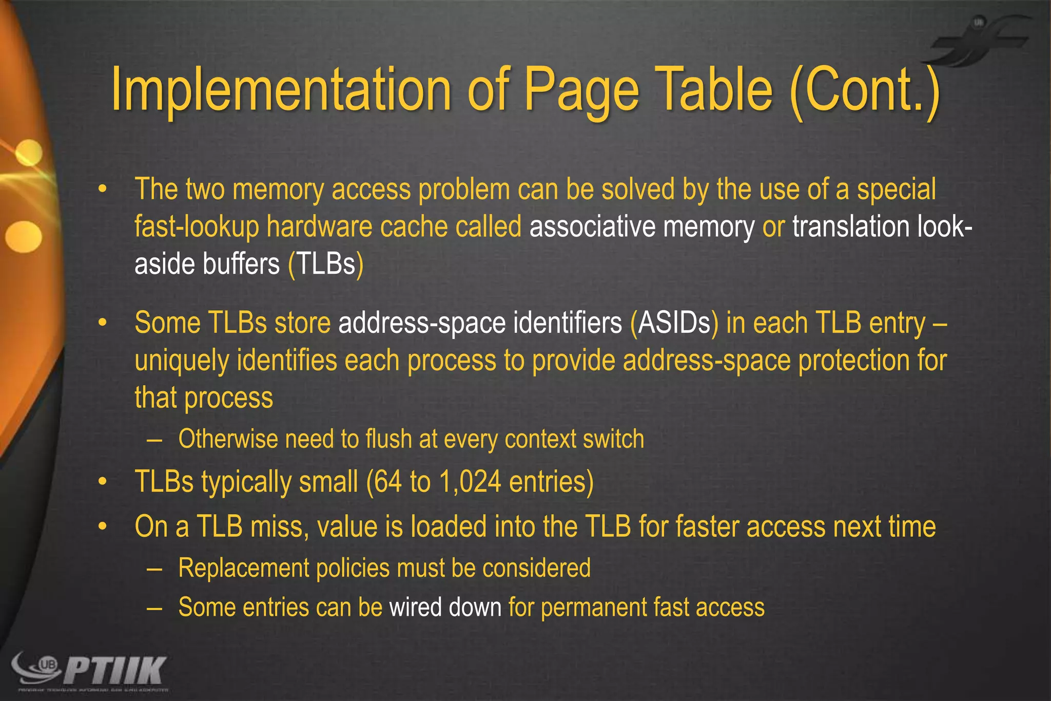Implementation of Page Table (Cont.)
• The two memory access problem can be solved by the use of a special
fast-lookup hardware cache called associative memory or translation lookaside buffers (TLBs)
• Some TLBs store address-space identifiers (ASIDs) in each TLB entry –
uniquely identifies each process to provide address-space protection for
that process
– Otherwise need to flush at every context switch

• TLBs typically small (64 to 1,024 entries)
• On a TLB miss, value is loaded into the TLB for faster access next time
– Replacement policies must be considered
– Some entries can be wired down for permanent fast access

 