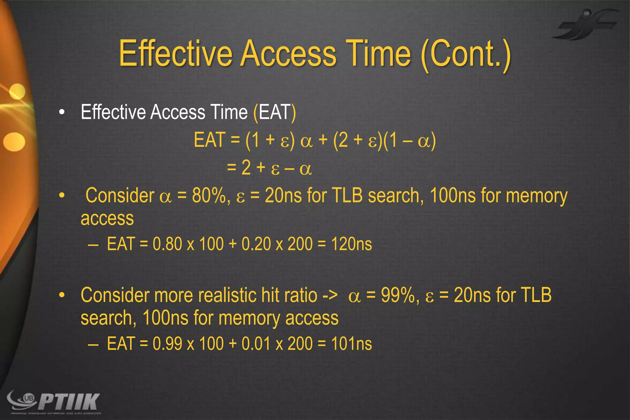 Effective Access Time (Cont.)
• Effective Access Time (EAT)
EAT = (1 + )  + (2 + )(1 – )
=2+–
• Consider  = 80%,  = 20ns for TLB search, 100ns for memory
access
– EAT = 0.80 x 100 + 0.20 x 200 = 120ns

• Consider more realistic hit ratio ->  = 99%,  = 20ns for TLB
search, 100ns for memory access
– EAT = 0.99 x 100 + 0.01 x 200 = 101ns

 