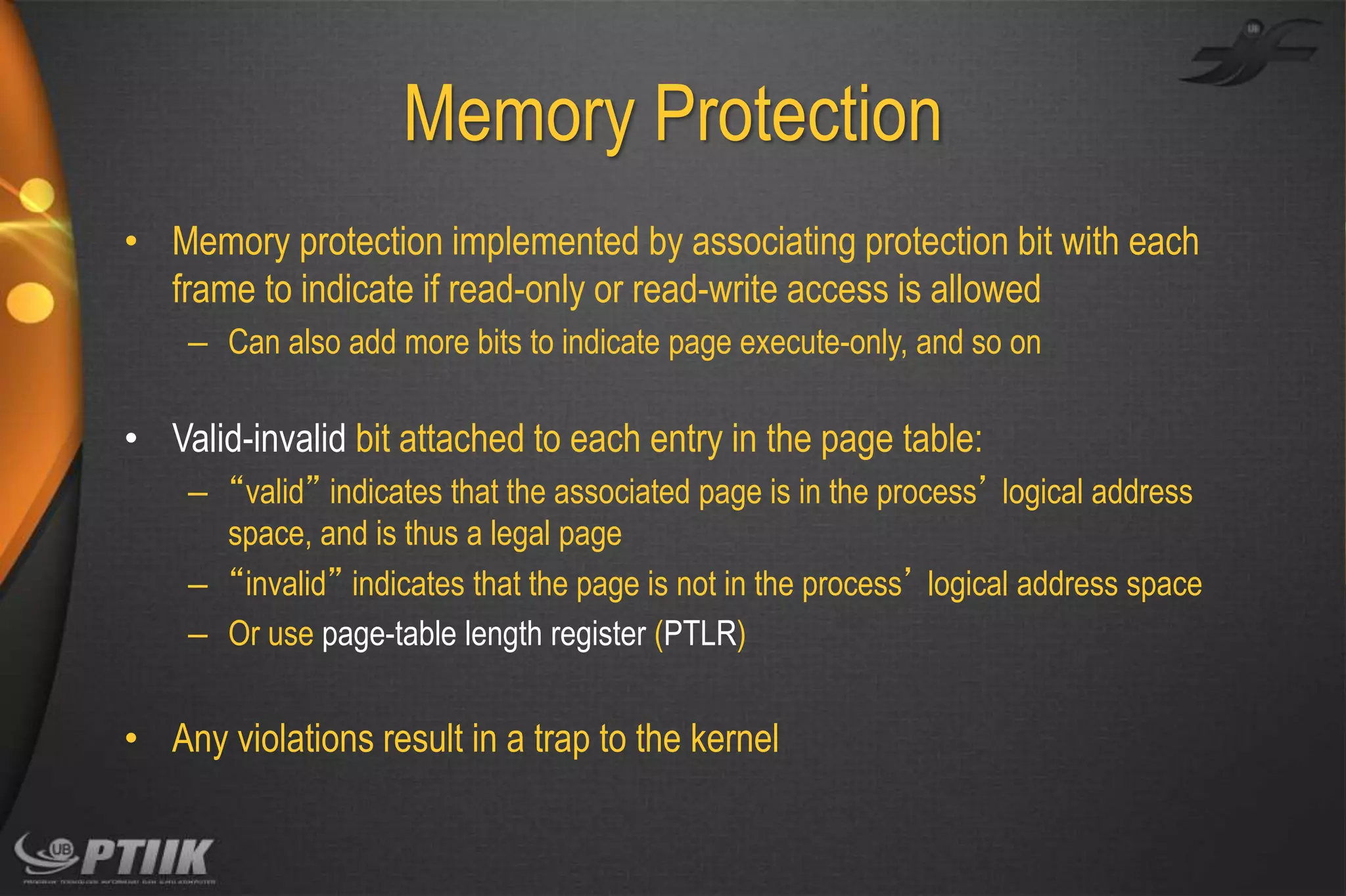 Memory Protection
• Memory protection implemented by associating protection bit with each
frame to indicate if read-only or read-write access is allowed
– Can also add more bits to indicate page execute-only, and so on

• Valid-invalid bit attached to each entry in the page table:
– “valid” indicates that the associated page is in the process’ logical address
space, and is thus a legal page
– “invalid” indicates that the page is not in the process’ logical address space
– Or use page-table length register (PTLR)

• Any violations result in a trap to the kernel

 