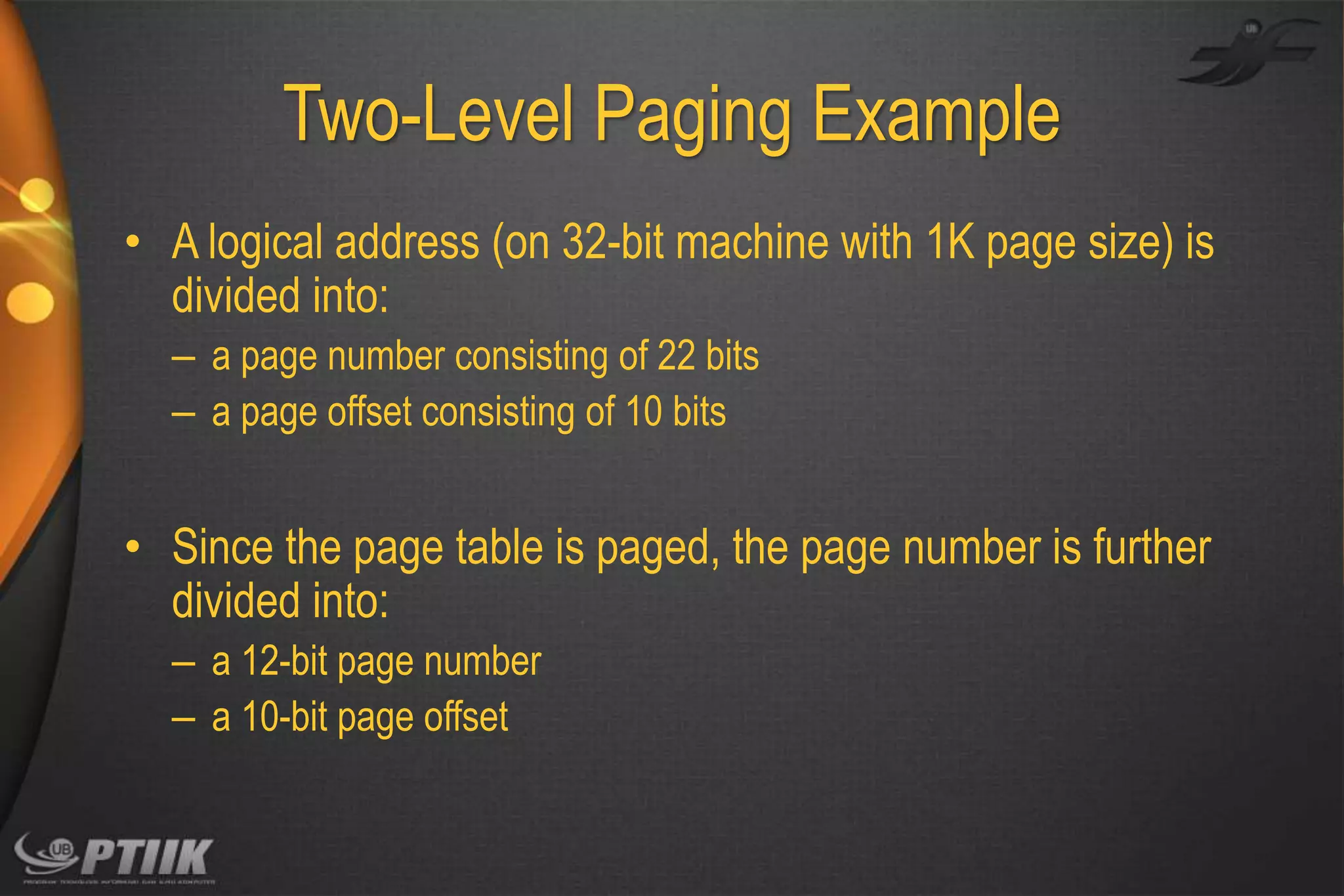 Two-Level Paging Example
• A logical address (on 32-bit machine with 1K page size) is
divided into:
– a page number consisting of 22 bits
– a page offset consisting of 10 bits

• Since the page table is paged, the page number is further
divided into:
– a 12-bit page number
– a 10-bit page offset

 