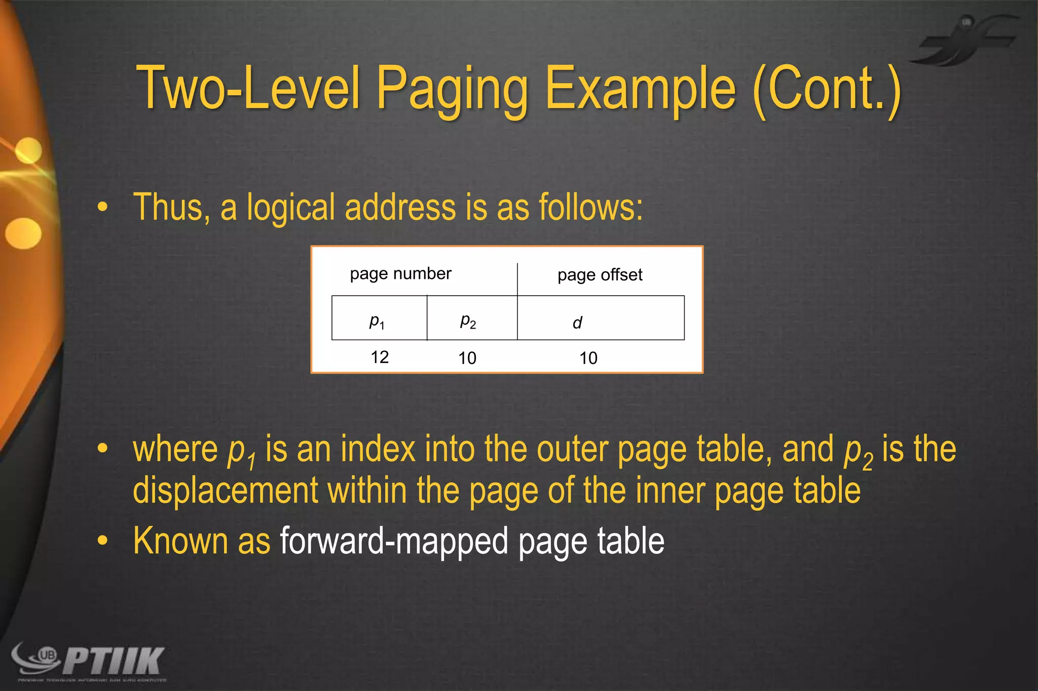 Two-Level Paging Example (Cont.)
• Thus, a logical address is as follows:
page number

page offset

p1

p2

12

10

d
10

• where p1 is an index into the outer page table, and p2 is the
displacement within the page of the inner page table
• Known as forward-mapped page table

 