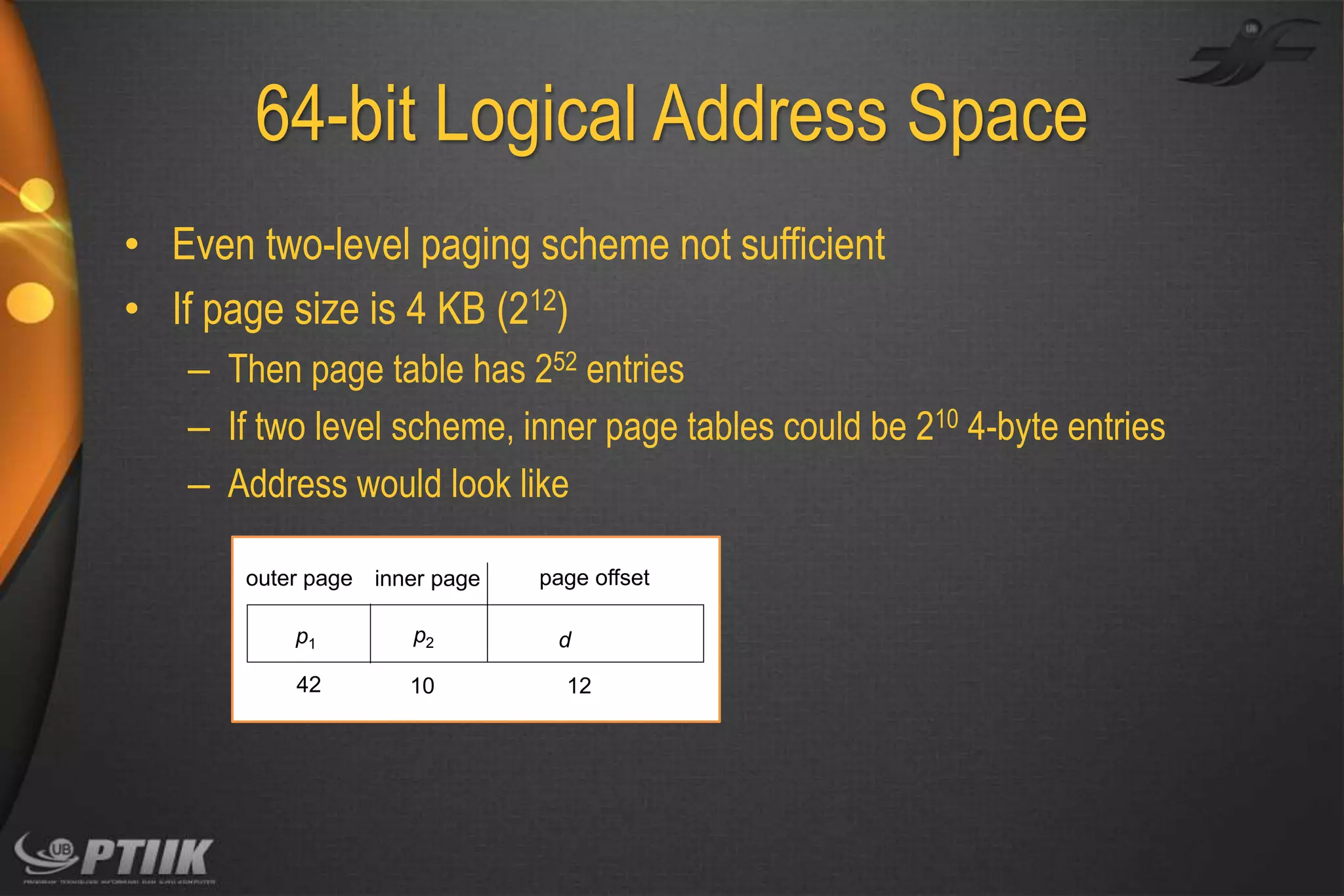 64-bit Logical Address Space
• Even two-level paging scheme not sufficient
• If page size is 4 KB (212)
– Then page table has 252 entries
– If two level scheme, inner page tables could be 210 4-byte entries
– Address would look like
outer page inner page
p1

p2

42

10

page offset
d
12

 