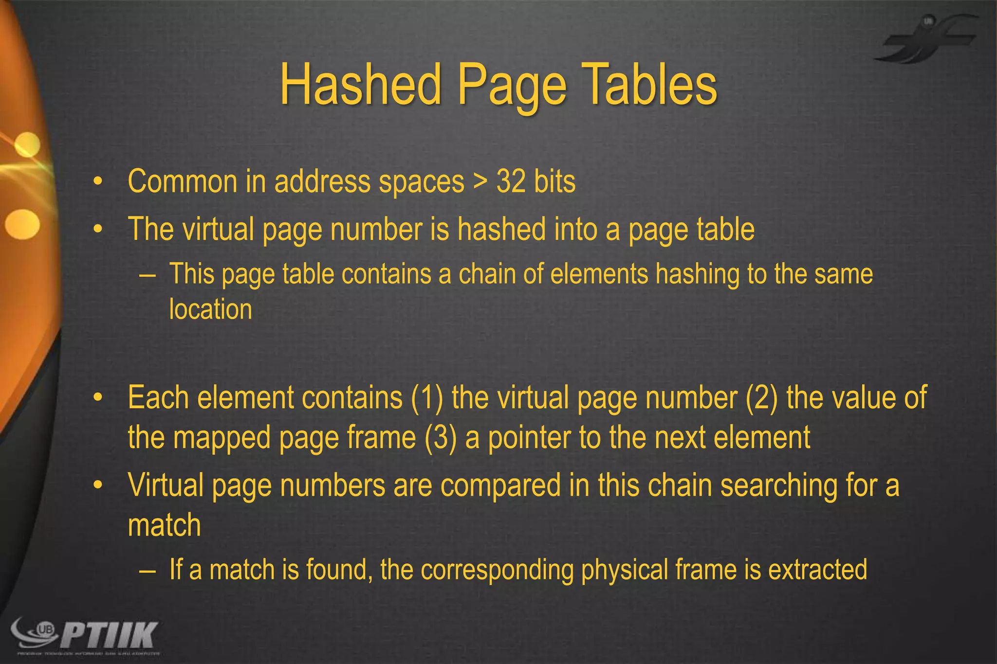 Hashed Page Tables
• Common in address spaces > 32 bits
• The virtual page number is hashed into a page table
– This page table contains a chain of elements hashing to the same
location

• Each element contains (1) the virtual page number (2) the value of
the mapped page frame (3) a pointer to the next element
• Virtual page numbers are compared in this chain searching for a
match
– If a match is found, the corresponding physical frame is extracted

 