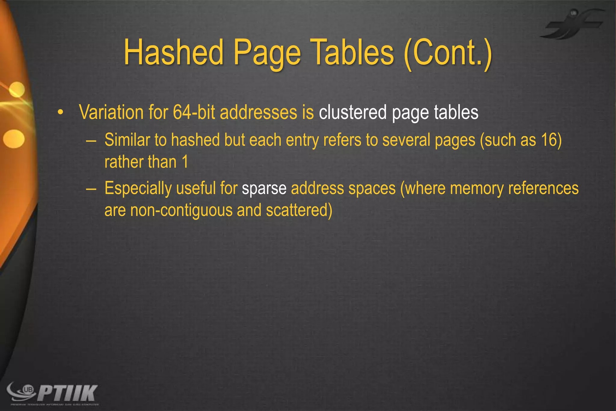 Hashed Page Tables (Cont.)
• Variation for 64-bit addresses is clustered page tables
– Similar to hashed but each entry refers to several pages (such as 16)
rather than 1
– Especially useful for sparse address spaces (where memory references
are non-contiguous and scattered)

 