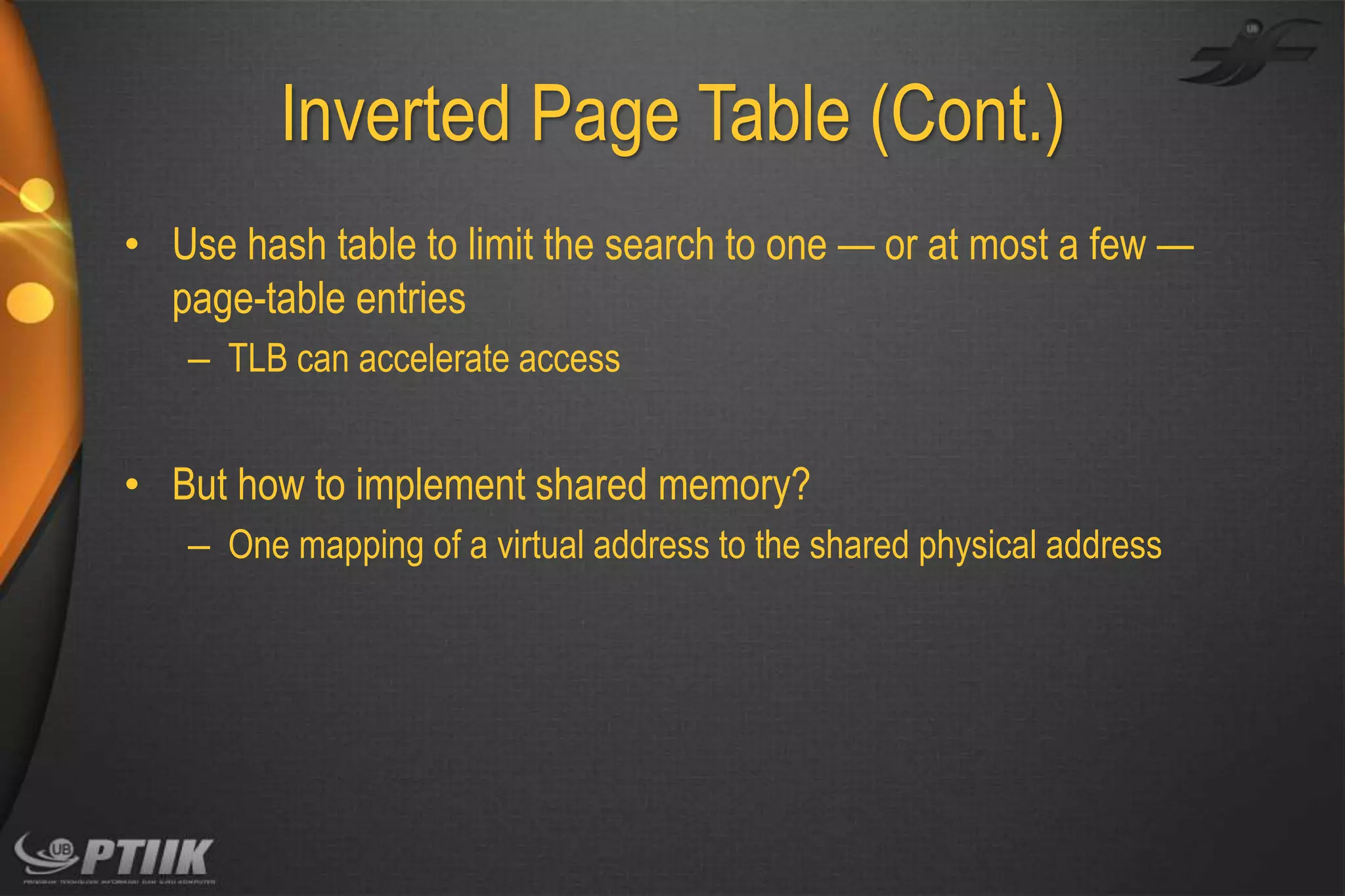 Inverted Page Table (Cont.)
• Use hash table to limit the search to one — or at most a few —
page-table entries
– TLB can accelerate access

• But how to implement shared memory?
– One mapping of a virtual address to the shared physical address

 